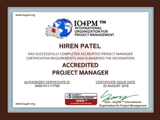 www.io4pm.org
www.io4pm.org
CEO – IO4PM ™ International
Organization for Project Management
AUTHORIZED CERTIFICATE ID CERTIFICATE ISSUE DATE
HAS SUCCESSFULLY COMPLETED ACCREDITED PROJECT MANAGER
CERTIFICATION REQUIREMENTS AND IS AWARDED THE DESIGNATION
ACCREDITED
PROJECT MANAGER
IO4PM ™INTERNATIONAL
ORGANIZATION FOR
PROJECT MANAGEMENT
HIREN PATEL
94951411117799 22 AUGUST 2016
 