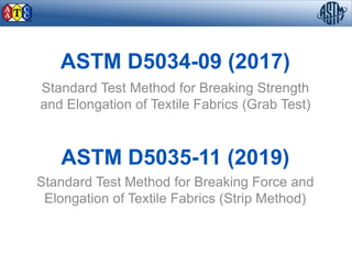 ASTM D5034-09 (2017)
Standard Test Method for Breaking Strength
and Elongation of Textile Fabrics (Grab Test)
ASTM D5035-11 (2019)
Standard Test Method for Breaking Force and
Elongation of Textile Fabrics (Strip Method)
 