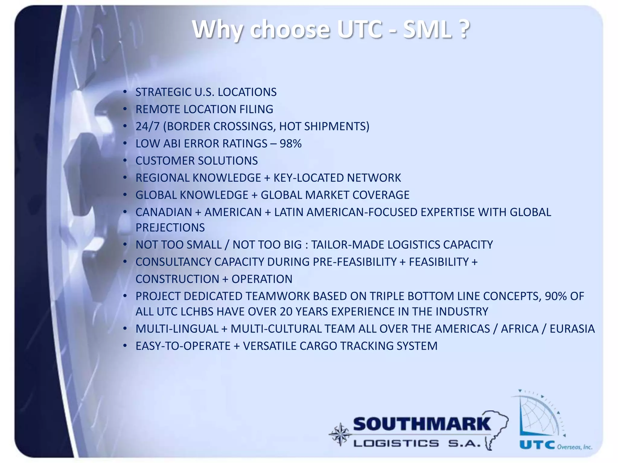 Why choose UTC - SML ?
• STRATEGIC U.S. LOCATIONS
• REMOTE LOCATION FILING
• 24/7 (BORDER CROSSINGS, HOT SHIPMENTS)
• LOW ABI ERROR RATINGS – 98%
• CUSTOMER SOLUTIONS
• REGIONAL KNOWLEDGE + KEY-LOCATED NETWORK
• GLOBAL KNOWLEDGE + GLOBAL MARKET COVERAGE
• CANADIAN + AMERICAN + LATIN AMERICAN-FOCUSED EXPERTISE WITH GLOBAL
PREJECTIONS
• NOT TOO SMALL / NOT TOO BIG : TAILOR-MADE LOGISTICS CAPACITY
• CONSULTANCY CAPACITY DURING PRE-FEASIBILITY + FEASIBILITY +
CONSTRUCTION + OPERATION
• PROJECT DEDICATED TEAMWORK BASED ON TRIPLE BOTTOM LINE CONCEPTS, 90% OF
ALL UTC LCHBS HAVE OVER 20 YEARS EXPERIENCE IN THE INDUSTRY
• MULTI-LINGUAL + MULTI-CULTURAL TEAM ALL OVER THE AMERICAS / AFRICA / EURASIA
• EASY-TO-OPERATE + VERSATILE CARGO TRACKING SYSTEM
 