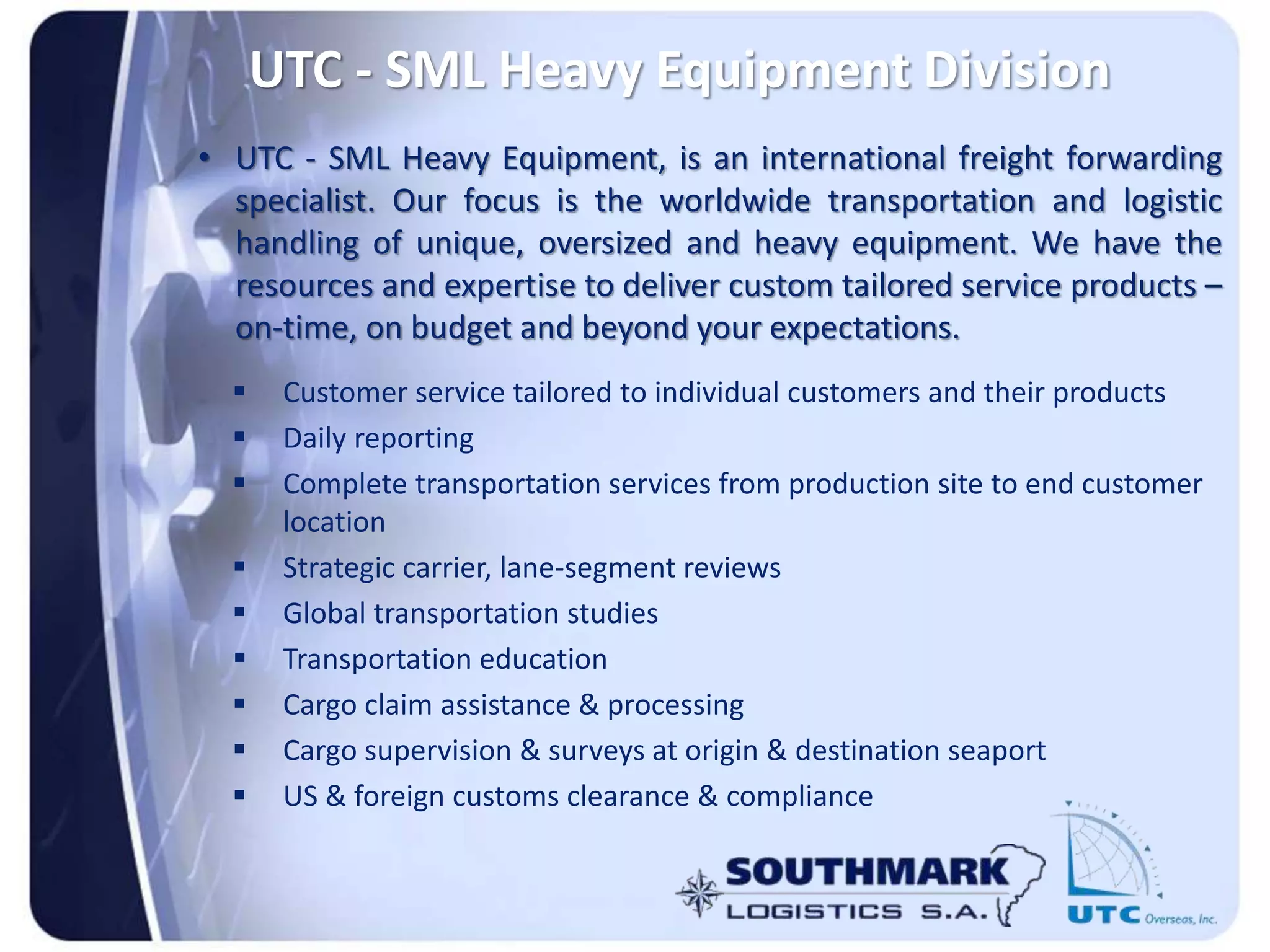 UTC - SML Heavy Equipment Division
• UTC - SML Heavy Equipment, is an international freight forwarding
specialist. Our focus is the worldwide transportation and logistic
handling of unique, oversized and heavy equipment. We have the
resources and expertise to deliver custom tailored service products –
on-time, on budget and beyond your expectations.
 Customer service tailored to individual customers and their products
 Daily reporting
 Complete transportation services from production site to end customer
location
 Strategic carrier, lane-segment reviews
 Global transportation studies
 Transportation education
 Cargo claim assistance & processing
 Cargo supervision & surveys at origin & destination seaport
 US & foreign customs clearance & compliance
 