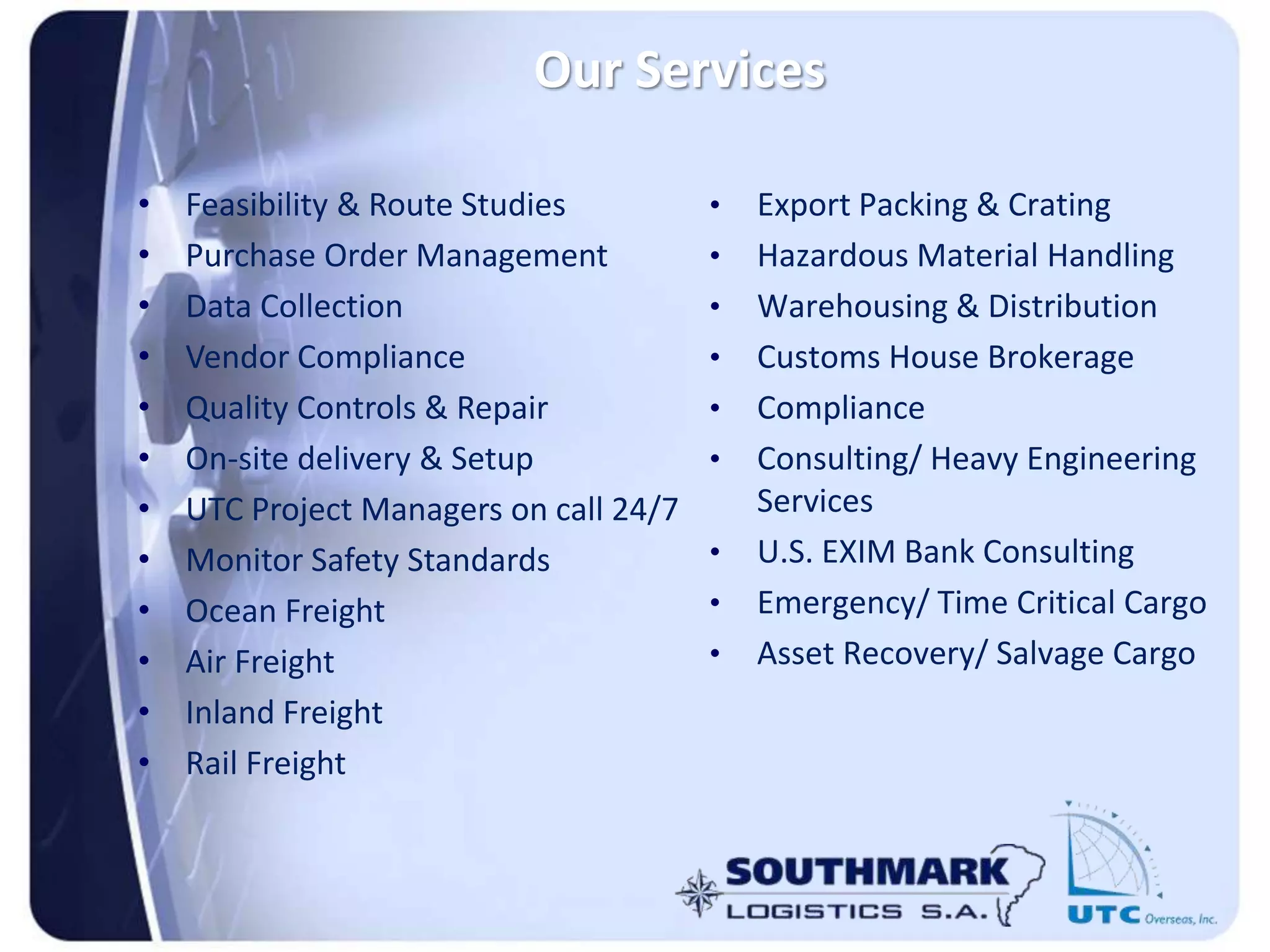 Our Services
• Feasibility & Route Studies
• Purchase Order Management
• Data Collection
• Vendor Compliance
• Quality Controls & Repair
• On-site delivery & Setup
• UTC Project Managers on call 24/7
• Monitor Safety Standards
• Ocean Freight
• Air Freight
• Inland Freight
• Rail Freight
• Export Packing & Crating
• Hazardous Material Handling
• Warehousing & Distribution
• Customs House Brokerage
• Compliance
• Consulting/ Heavy Engineering
Services
• U.S. EXIM Bank Consulting
• Emergency/ Time Critical Cargo
• Asset Recovery/ Salvage Cargo
 