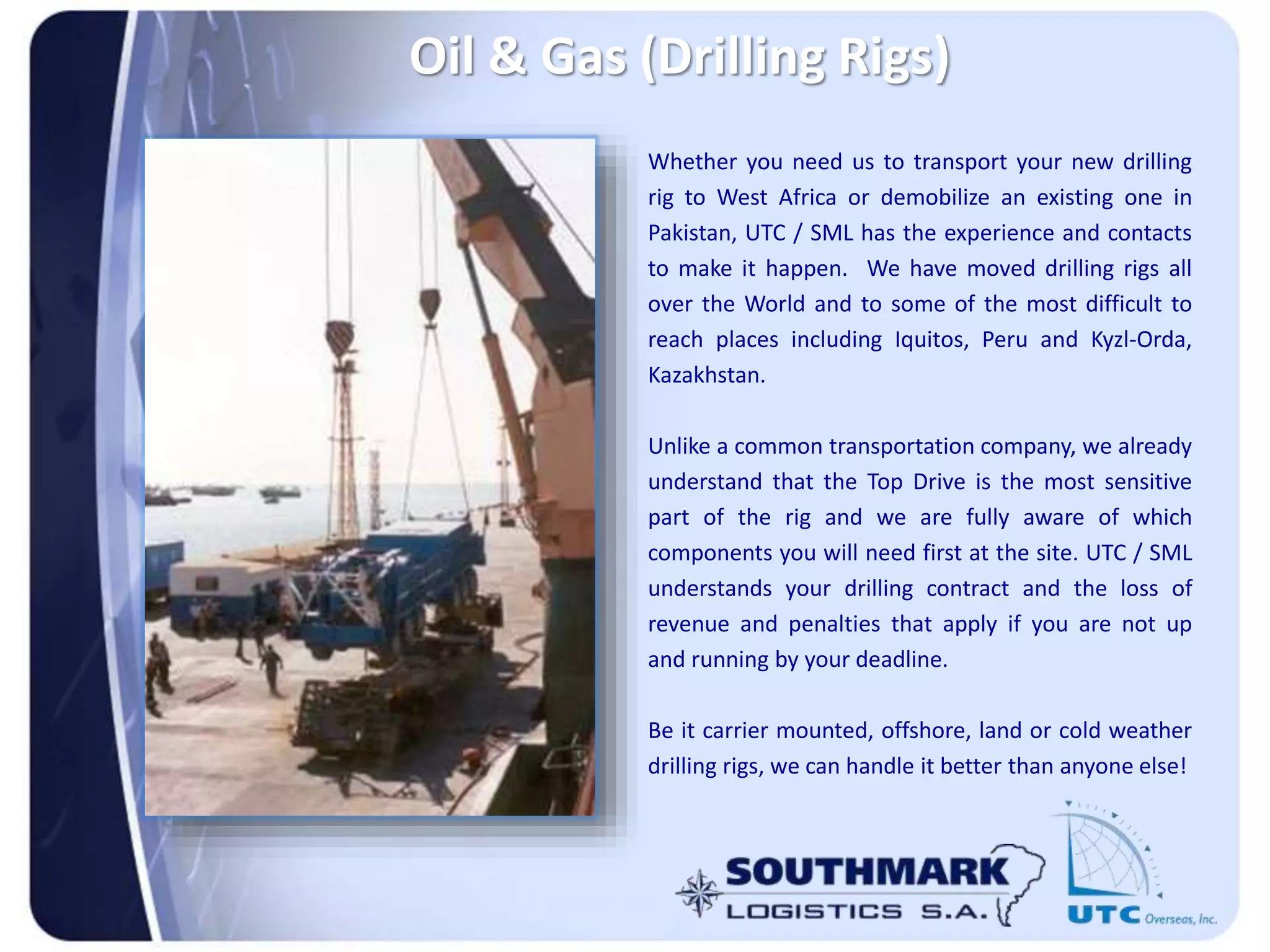 Whether you need us to transport your new drilling
rig to West Africa or demobilize an existing one in
Pakistan, UTC / SML has the experience and contacts
to make it happen. We have moved drilling rigs all
over the World and to some of the most difficult to
reach places including Iquitos, Peru and Kyzl-Orda,
Kazakhstan.
Unlike a common transportation company, we already
understand that the Top Drive is the most sensitive
part of the rig and we are fully aware of which
components you will need first at the site. UTC / SML
understands your drilling contract and the loss of
revenue and penalties that apply if you are not up
and running by your deadline.
Be it carrier mounted, offshore, land or cold weather
drilling rigs, we can handle it better than anyone else!
Oil & Gas (Drilling Rigs)
 