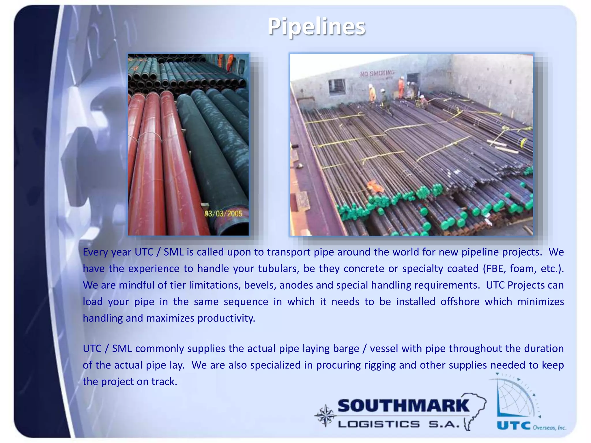 Pipelines
Every year UTC / SML is called upon to transport pipe around the world for new pipeline projects. We
have the experience to handle your tubulars, be they concrete or specialty coated (FBE, foam, etc.).
We are mindful of tier limitations, bevels, anodes and special handling requirements. UTC Projects can
load your pipe in the same sequence in which it needs to be installed offshore which minimizes
handling and maximizes productivity.
UTC / SML commonly supplies the actual pipe laying barge / vessel with pipe throughout the duration
of the actual pipe lay. We are also specialized in procuring rigging and other supplies needed to keep
the project on track.
 