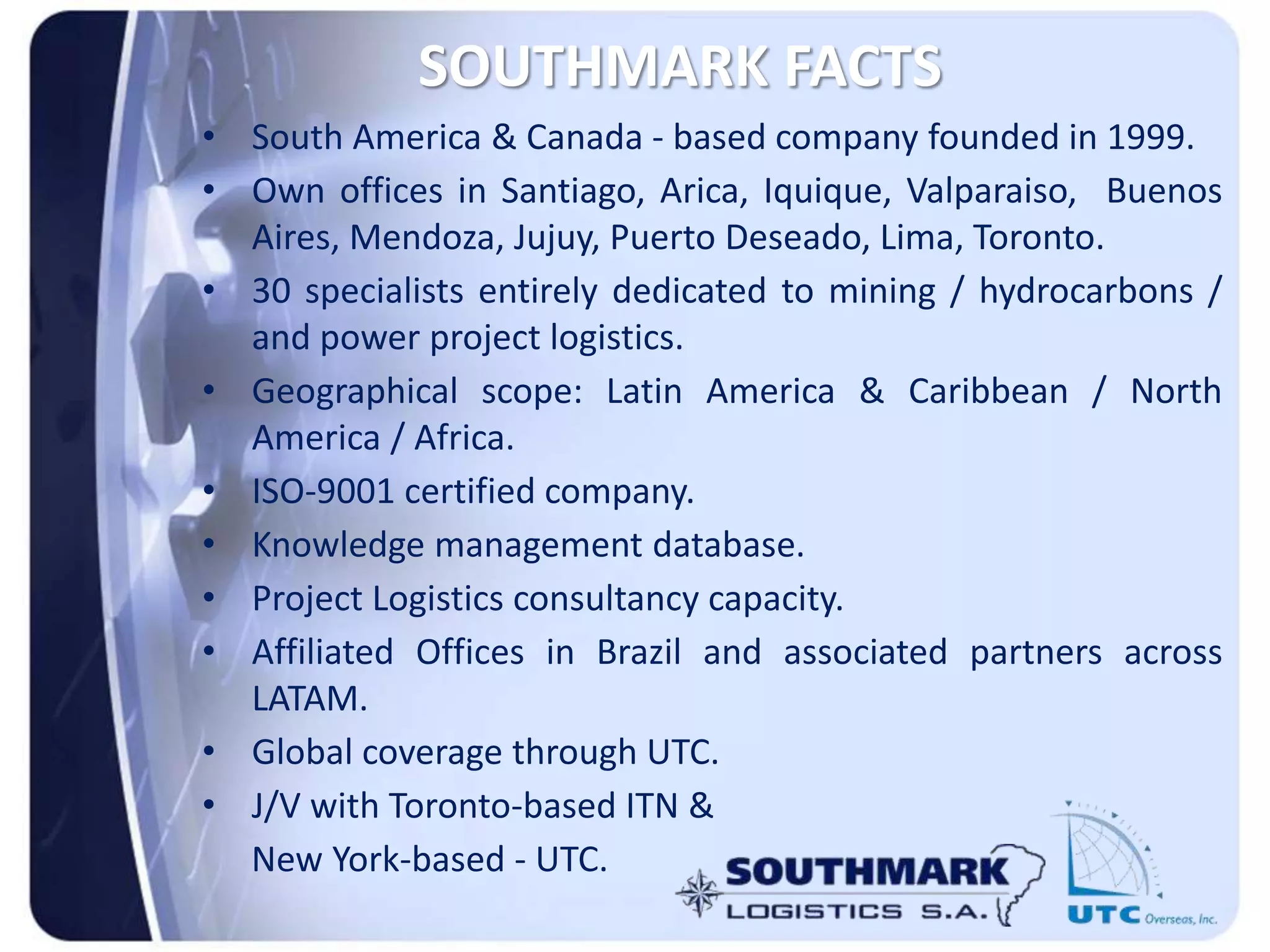SOUTHMARK FACTS
• South America & Canada - based company founded in 1999.
• Own offices in Santiago, Arica, Iquique, Valparaiso, Buenos
Aires, Mendoza, Jujuy, Puerto Deseado, Lima, Toronto.
• 30 specialists entirely dedicated to mining / hydrocarbons /
and power project logistics.
• Geographical scope: Latin America & Caribbean / North
America / Africa.
• ISO-9001 certified company.
• Knowledge management database.
• Project Logistics consultancy capacity.
• Affiliated Offices in Brazil and associated partners across
LATAM.
• Global coverage through UTC.
• J/V with Toronto-based ITN &
New York-based - UTC.
 