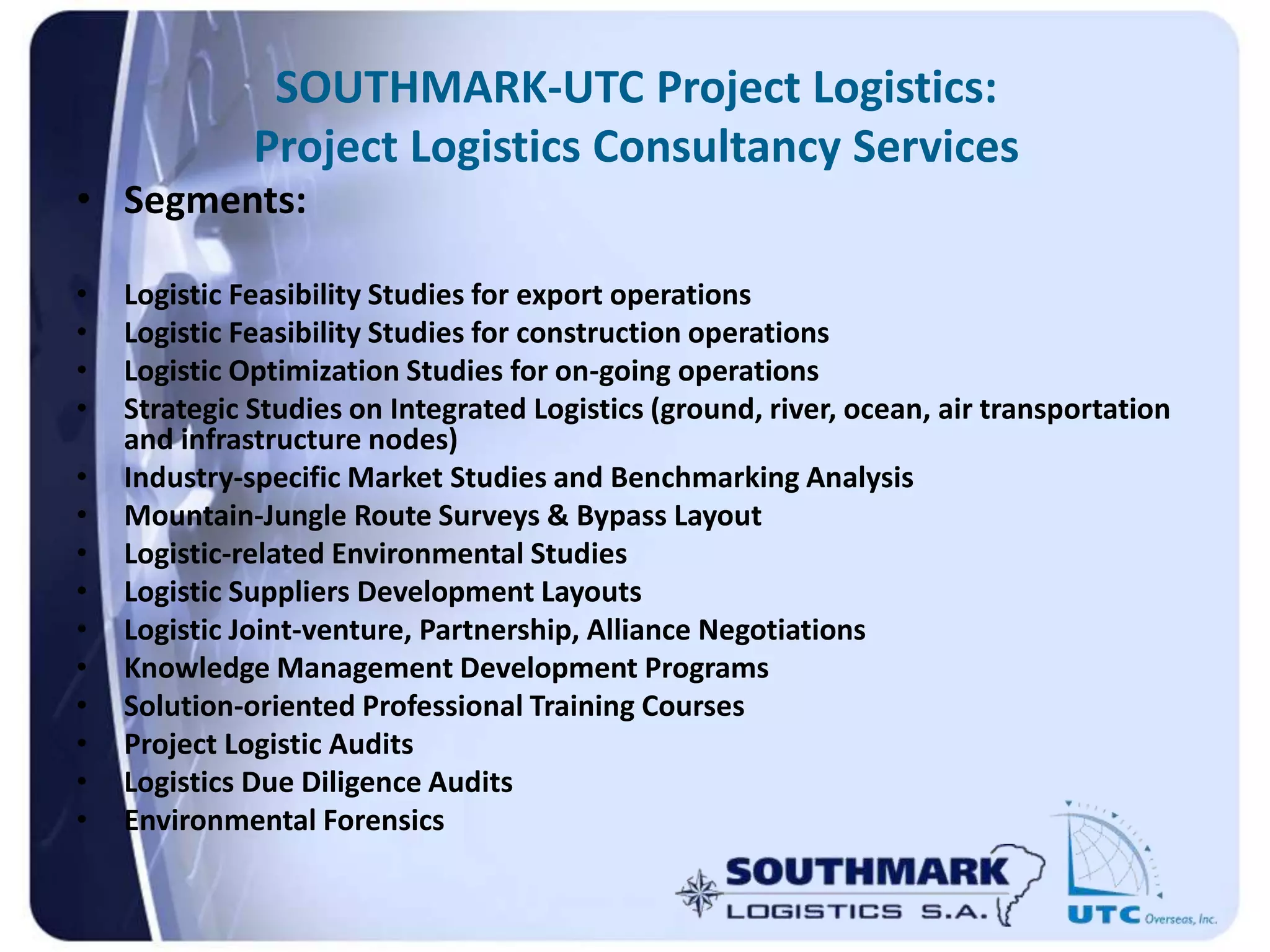 SOUTHMARK-UTC Project Logistics:
Project Logistics Consultancy Services
• Segments:
• Logistic Feasibility Studies for export operations
• Logistic Feasibility Studies for construction operations
• Logistic Optimization Studies for on-going operations
• Strategic Studies on Integrated Logistics (ground, river, ocean, air transportation
and infrastructure nodes)
• Industry-specific Market Studies and Benchmarking Analysis
• Mountain-Jungle Route Surveys & Bypass Layout
• Logistic-related Environmental Studies
• Logistic Suppliers Development Layouts
• Logistic Joint-venture, Partnership, Alliance Negotiations
• Knowledge Management Development Programs
• Solution-oriented Professional Training Courses
• Project Logistic Audits
• Logistics Due Diligence Audits
• Environmental Forensics
 