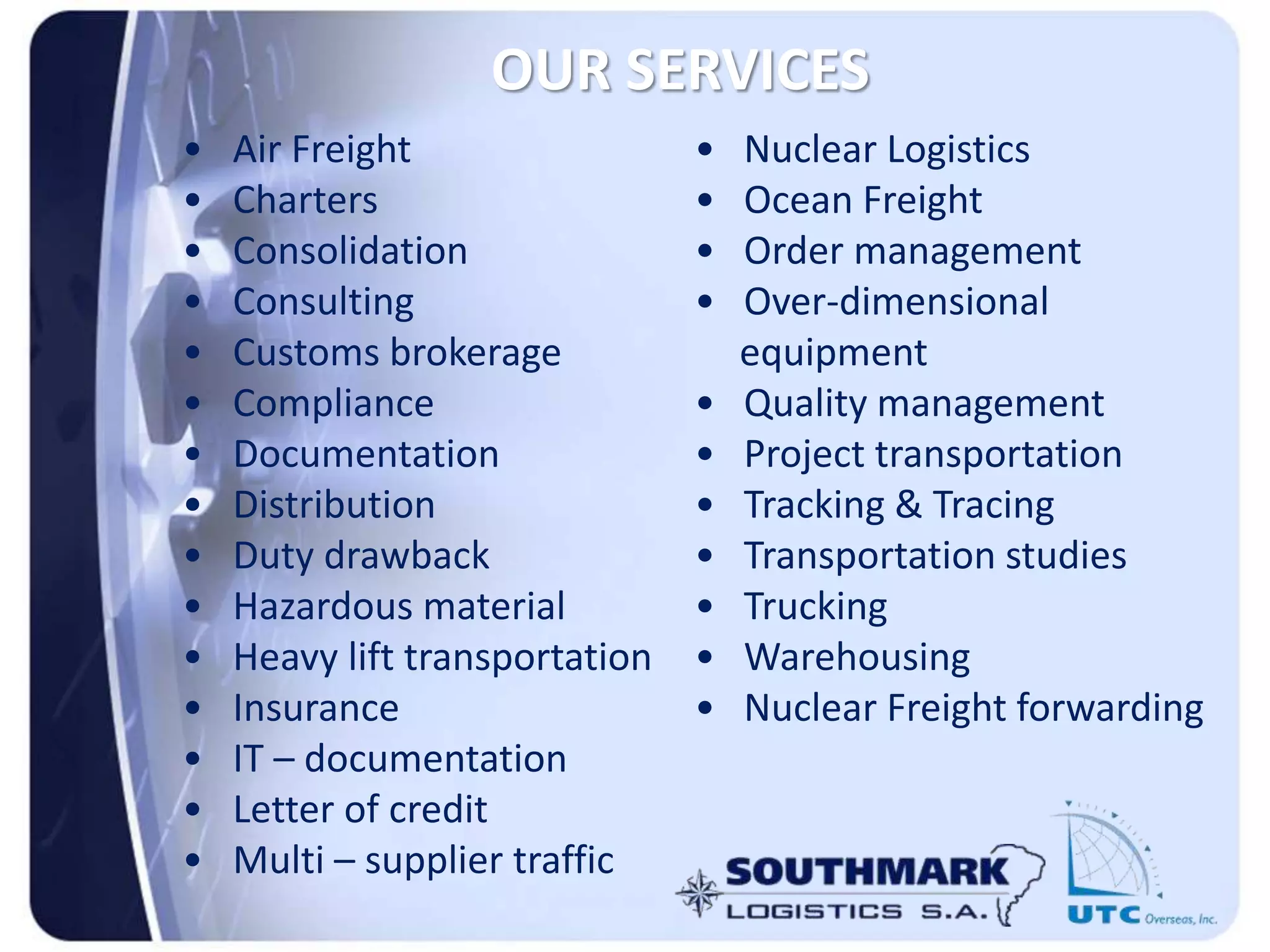 OUR SERVICES
• Air Freight
• Charters
• Consolidation
• Consulting
• Customs brokerage
• Compliance
• Documentation
• Distribution
• Duty drawback
• Hazardous material
• Heavy lift transportation
• Insurance
• IT – documentation
• Letter of credit
• Multi – supplier traffic
• Nuclear Logistics
• Ocean Freight
• Order management
• Over-dimensional
equipment
• Quality management
• Project transportation
• Tracking & Tracing
• Transportation studies
• Trucking
• Warehousing
• Nuclear Freight forwarding
 