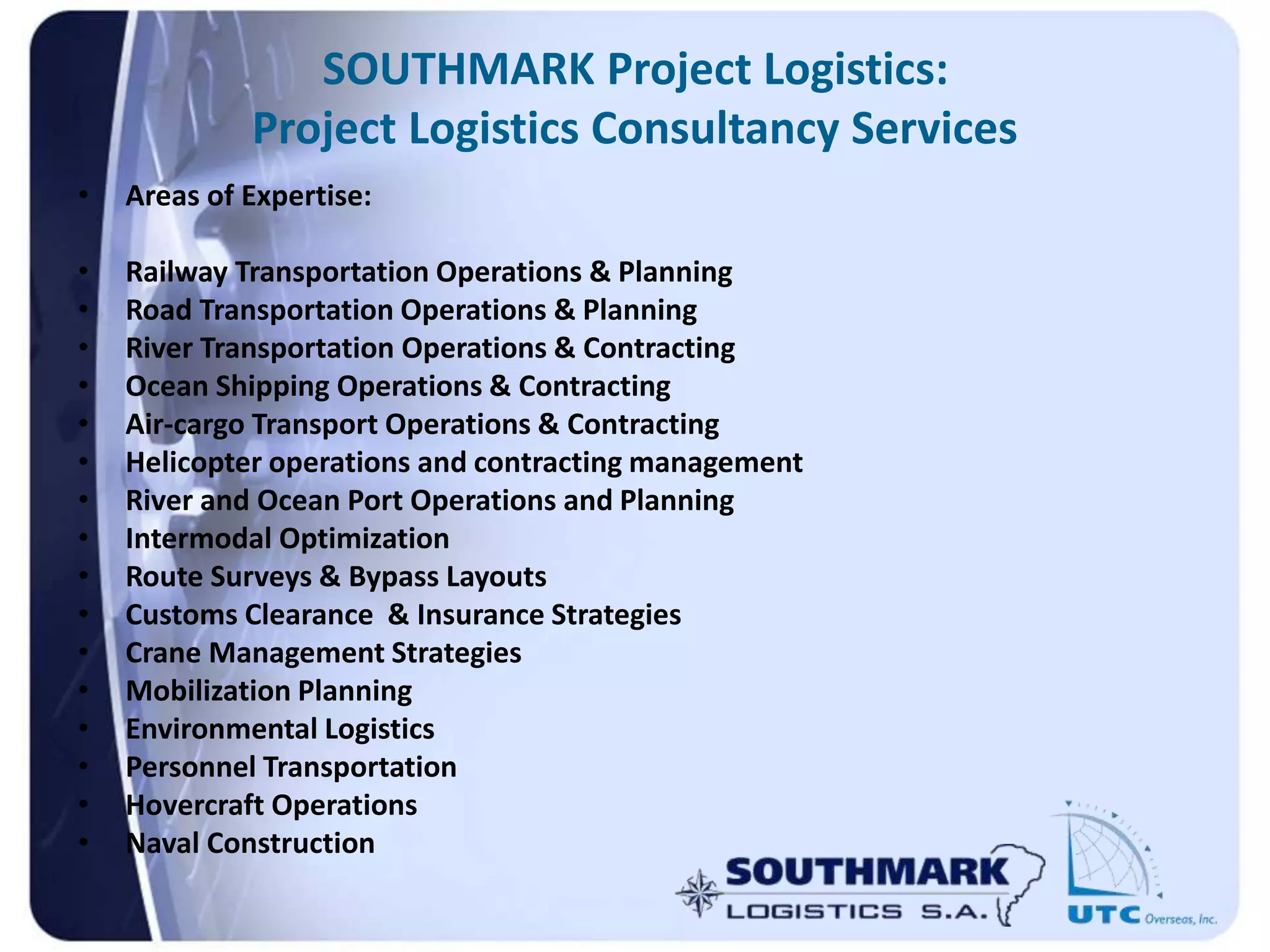 SOUTHMARK Project Logistics:
Project Logistics Consultancy Services
• Areas of Expertise:
• Railway Transportation Operations & Planning
• Road Transportation Operations & Planning
• River Transportation Operations & Contracting
• Ocean Shipping Operations & Contracting
• Air-cargo Transport Operations & Contracting
• Helicopter operations and contracting management
• River and Ocean Port Operations and Planning
• Intermodal Optimization
• Route Surveys & Bypass Layouts
• Customs Clearance & Insurance Strategies
• Crane Management Strategies
• Mobilization Planning
• Environmental Logistics
• Personnel Transportation
• Hovercraft Operations
• Naval Construction
 