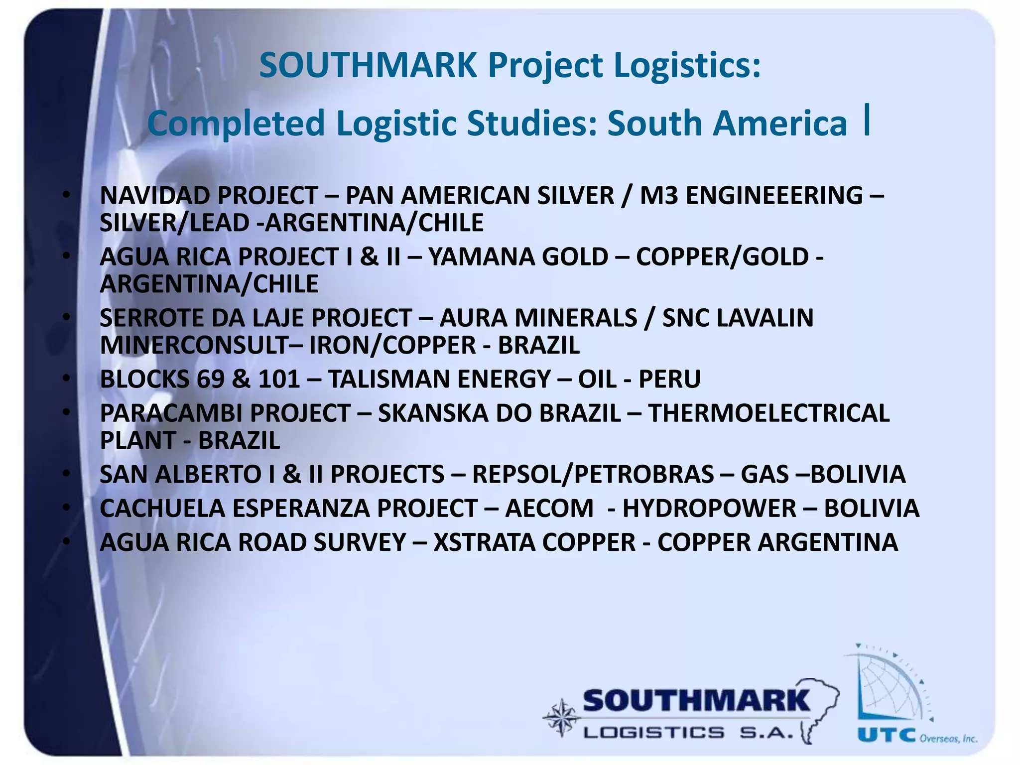 SOUTHMARK Project Logistics:
Completed Logistic Studies: South America I
• NAVIDAD PROJECT – PAN AMERICAN SILVER / M3 ENGINEEERING –
SILVER/LEAD -ARGENTINA/CHILE
• AGUA RICA PROJECT I & II – YAMANA GOLD – COPPER/GOLD -
ARGENTINA/CHILE
• SERROTE DA LAJE PROJECT – AURA MINERALS / SNC LAVALIN
MINERCONSULT– IRON/COPPER - BRAZIL
• BLOCKS 69 & 101 – TALISMAN ENERGY – OIL - PERU
• PARACAMBI PROJECT – SKANSKA DO BRAZIL – THERMOELECTRICAL
PLANT - BRAZIL
• SAN ALBERTO I & II PROJECTS – REPSOL/PETROBRAS – GAS –BOLIVIA
• CACHUELA ESPERANZA PROJECT – AECOM - HYDROPOWER – BOLIVIA
• AGUA RICA ROAD SURVEY – XSTRATA COPPER - COPPER ARGENTINA
 