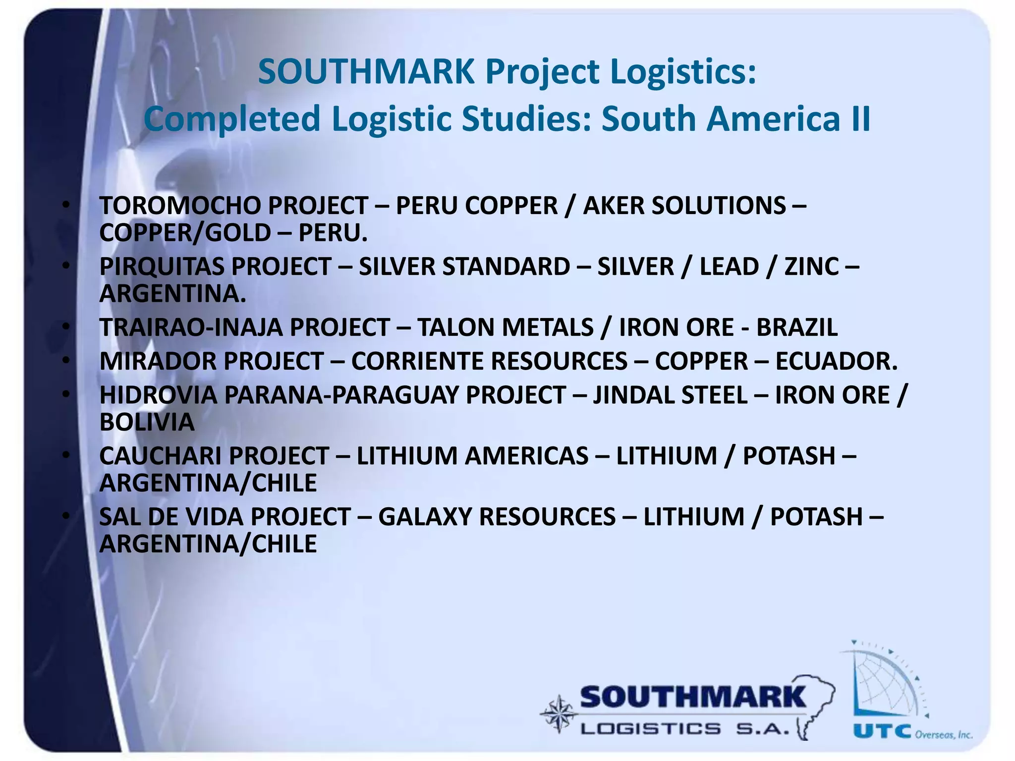 SOUTHMARK Project Logistics:
Completed Logistic Studies: South America II
• TOROMOCHO PROJECT – PERU COPPER / AKER SOLUTIONS –
COPPER/GOLD – PERU.
• PIRQUITAS PROJECT – SILVER STANDARD – SILVER / LEAD / ZINC –
ARGENTINA.
• TRAIRAO-INAJA PROJECT – TALON METALS / IRON ORE - BRAZIL
• MIRADOR PROJECT – CORRIENTE RESOURCES – COPPER – ECUADOR.
• HIDROVIA PARANA-PARAGUAY PROJECT – JINDAL STEEL – IRON ORE /
BOLIVIA
• CAUCHARI PROJECT – LITHIUM AMERICAS – LITHIUM / POTASH –
ARGENTINA/CHILE
• SAL DE VIDA PROJECT – GALAXY RESOURCES – LITHIUM / POTASH –
ARGENTINA/CHILE
 