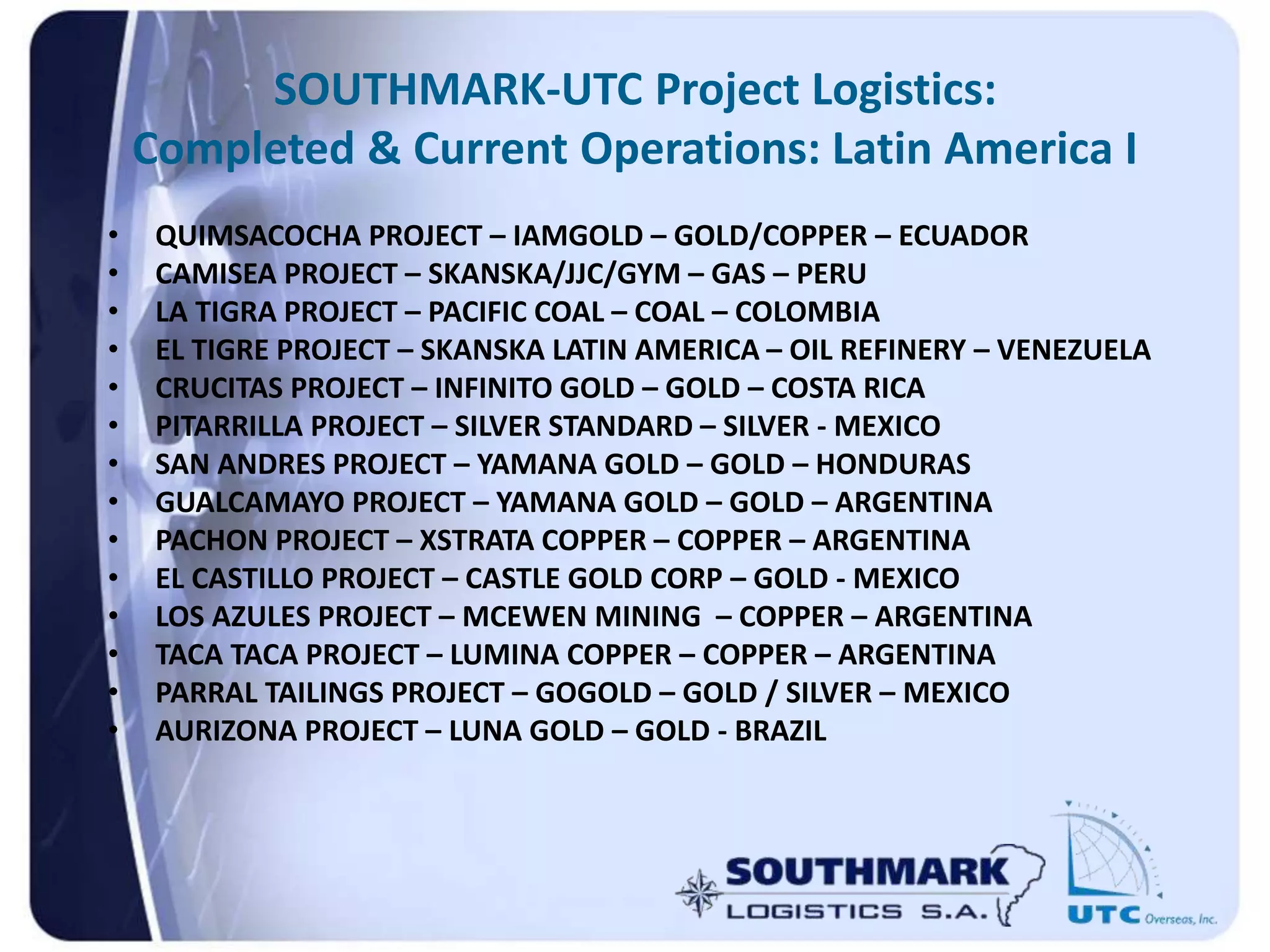 SOUTHMARK-UTC Project Logistics:
Completed & Current Operations: Latin America I
• QUIMSACOCHA PROJECT – IAMGOLD – GOLD/COPPER – ECUADOR
• CAMISEA PROJECT – SKANSKA/JJC/GYM – GAS – PERU
• LA TIGRA PROJECT – PACIFIC COAL – COAL – COLOMBIA
• EL TIGRE PROJECT – SKANSKA LATIN AMERICA – OIL REFINERY – VENEZUELA
• CRUCITAS PROJECT – INFINITO GOLD – GOLD – COSTA RICA
• PITARRILLA PROJECT – SILVER STANDARD – SILVER - MEXICO
• SAN ANDRES PROJECT – YAMANA GOLD – GOLD – HONDURAS
• GUALCAMAYO PROJECT – YAMANA GOLD – GOLD – ARGENTINA
• PACHON PROJECT – XSTRATA COPPER – COPPER – ARGENTINA
• EL CASTILLO PROJECT – CASTLE GOLD CORP – GOLD - MEXICO
• LOS AZULES PROJECT – MCEWEN MINING – COPPER – ARGENTINA
• TACA TACA PROJECT – LUMINA COPPER – COPPER – ARGENTINA
• PARRAL TAILINGS PROJECT – GOGOLD – GOLD / SILVER – MEXICO
• AURIZONA PROJECT – LUNA GOLD – GOLD - BRAZIL
 