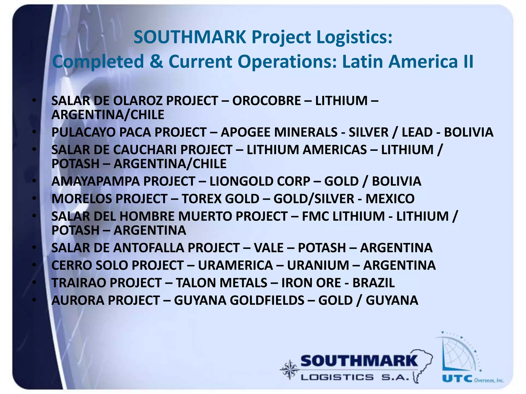 SOUTHMARK Project Logistics:
Completed & Current Operations: Latin America II
• SALAR DE OLAROZ PROJECT – OROCOBRE – LITHIUM –
ARGENTINA/CHILE
• PULACAYO PACA PROJECT – APOGEE MINERALS - SILVER / LEAD - BOLIVIA
• SALAR DE CAUCHARI PROJECT – LITHIUM AMERICAS – LITHIUM /
POTASH – ARGENTINA/CHILE
• AMAYAPAMPA PROJECT – LIONGOLD CORP – GOLD / BOLIVIA
• MORELOS PROJECT – TOREX GOLD – GOLD/SILVER - MEXICO
• SALAR DEL HOMBRE MUERTO PROJECT – FMC LITHIUM - LITHIUM /
POTASH – ARGENTINA
• SALAR DE ANTOFALLA PROJECT – VALE – POTASH – ARGENTINA
• CERRO SOLO PROJECT – URAMERICA – URANIUM – ARGENTINA
• TRAIRAO PROJECT – TALON METALS – IRON ORE - BRAZIL
• AURORA PROJECT – GUYANA GOLDFIELDS – GOLD / GUYANA
 