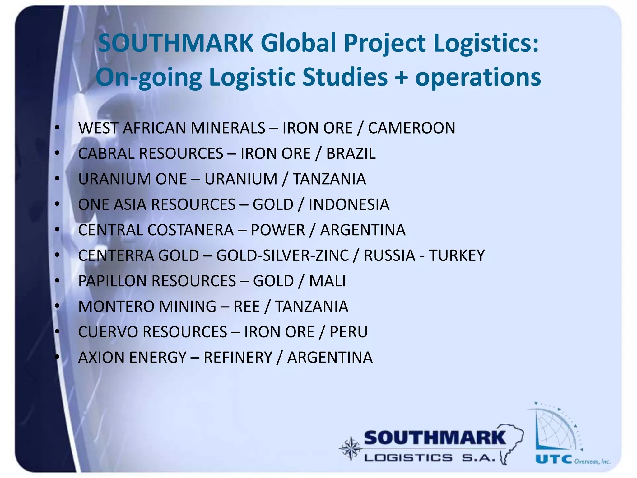 SOUTHMARK Global Project Logistics:
On-going Logistic Studies + operations
• WEST AFRICAN MINERALS – IRON ORE / CAMEROON
• CABRAL RESOURCES – IRON ORE / BRAZIL
• URANIUM ONE – URANIUM / TANZANIA
• ONE ASIA RESOURCES – GOLD / INDONESIA
• CENTRAL COSTANERA – POWER / ARGENTINA
• CENTERRA GOLD – GOLD-SILVER-ZINC / RUSSIA - TURKEY
• PAPILLON RESOURCES – GOLD / MALI
• MONTERO MINING – REE / TANZANIA
• CUERVO RESOURCES – IRON ORE / PERU
• AXION ENERGY – REFINERY / ARGENTINA
 