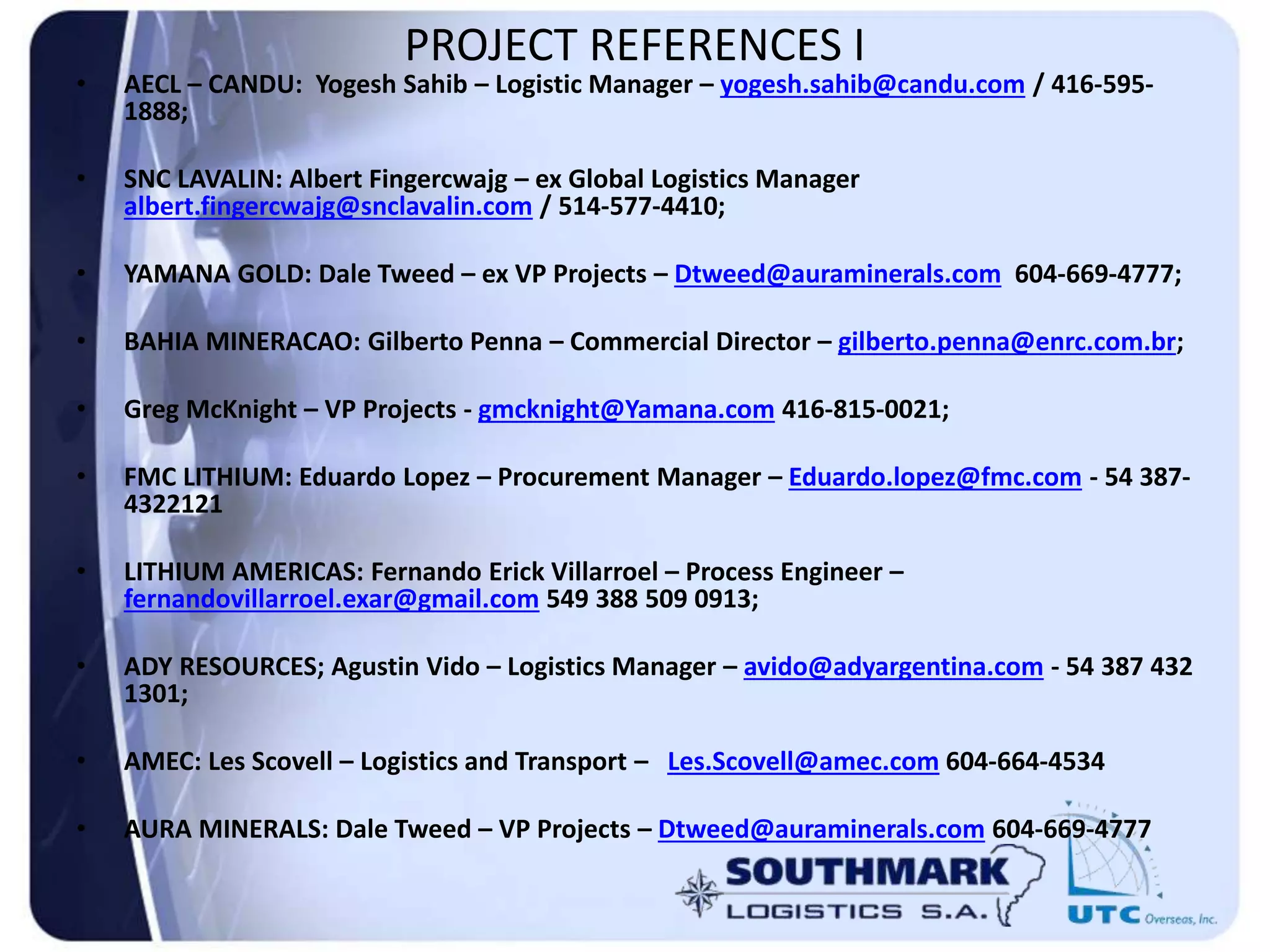 PROJECT REFERENCES I
• AECL – CANDU: Yogesh Sahib – Logistic Manager – yogesh.sahib@candu.com / 416-595-
1888;
• SNC LAVALIN: Albert Fingercwajg – ex Global Logistics Manager
albert.fingercwajg@snclavalin.com / 514-577-4410;
• YAMANA GOLD: Dale Tweed – ex VP Projects – Dtweed@auraminerals.com 604-669-4777;
• BAHIA MINERACAO: Gilberto Penna – Commercial Director – gilberto.penna@enrc.com.br;
• Greg McKnight – VP Projects - gmcknight@Yamana.com 416-815-0021;
• FMC LITHIUM: Eduardo Lopez – Procurement Manager – Eduardo.lopez@fmc.com - 54 387-
4322121
• LITHIUM AMERICAS: Fernando Erick Villarroel – Process Engineer –
fernandovillarroel.exar@gmail.com 549 388 509 0913;
• ADY RESOURCES; Agustin Vido – Logistics Manager – avido@adyargentina.com - 54 387 432
1301;
• AMEC: Les Scovell – Logistics and Transport – Les.Scovell@amec.com 604-664-4534
• AURA MINERALS: Dale Tweed – VP Projects – Dtweed@auraminerals.com 604-669-4777
 