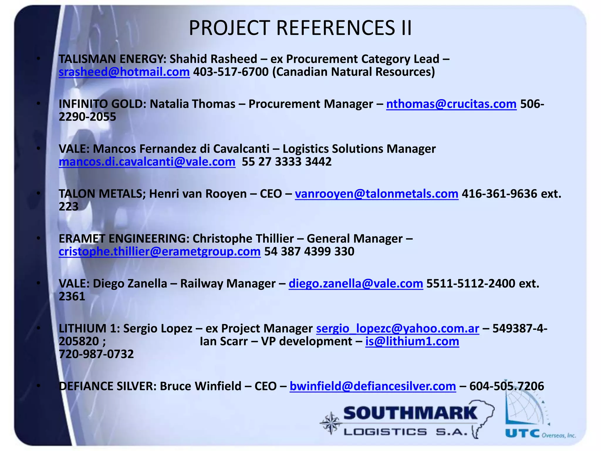 PROJECT REFERENCES II
• TALISMAN ENERGY: Shahid Rasheed – ex Procurement Category Lead –
srasheed@hotmail.com 403-517-6700 (Canadian Natural Resources)
• INFINITO GOLD: Natalia Thomas – Procurement Manager – nthomas@crucitas.com 506-
2290-2055
• VALE: Mancos Fernandez di Cavalcanti – Logistics Solutions Manager
mancos.di.cavalcanti@vale.com 55 27 3333 3442
• TALON METALS; Henri van Rooyen – CEO – vanrooyen@talonmetals.com 416-361-9636 ext.
223
• ERAMET ENGINEERING: Christophe Thillier – General Manager –
cristophe.thillier@erametgroup.com 54 387 4399 330
• VALE: Diego Zanella – Railway Manager – diego.zanella@vale.com 5511-5112-2400 ext.
2361
• LITHIUM 1: Sergio Lopez – ex Project Manager sergio_lopezc@yahoo.com.ar – 549387-4-
205820 ; Ian Scarr – VP development – is@lithium1.com
720-987-0732
• DEFIANCE SILVER: Bruce Winfield – CEO – bwinfield@defiancesilver.com – 604-505.7206
 