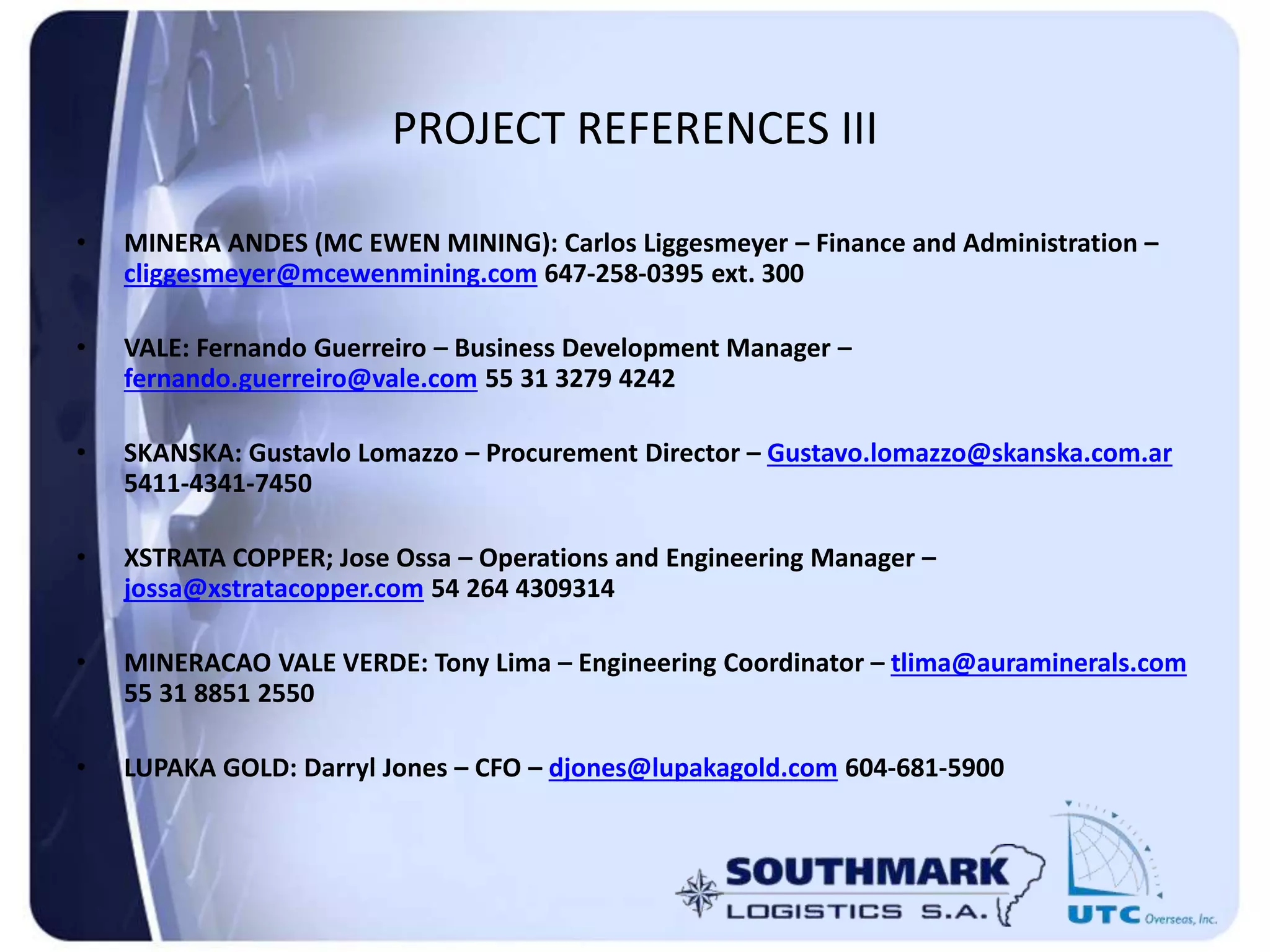 PROJECT REFERENCES III
• MINERA ANDES (MC EWEN MINING): Carlos Liggesmeyer – Finance and Administration –
cliggesmeyer@mcewenmining.com 647-258-0395 ext. 300
• VALE: Fernando Guerreiro – Business Development Manager –
fernando.guerreiro@vale.com 55 31 3279 4242
• SKANSKA: Gustavlo Lomazzo – Procurement Director – Gustavo.lomazzo@skanska.com.ar
5411-4341-7450
• XSTRATA COPPER; Jose Ossa – Operations and Engineering Manager –
jossa@xstratacopper.com 54 264 4309314
• MINERACAO VALE VERDE: Tony Lima – Engineering Coordinator – tlima@auraminerals.com
55 31 8851 2550
• LUPAKA GOLD: Darryl Jones – CFO – djones@lupakagold.com 604-681-5900
 