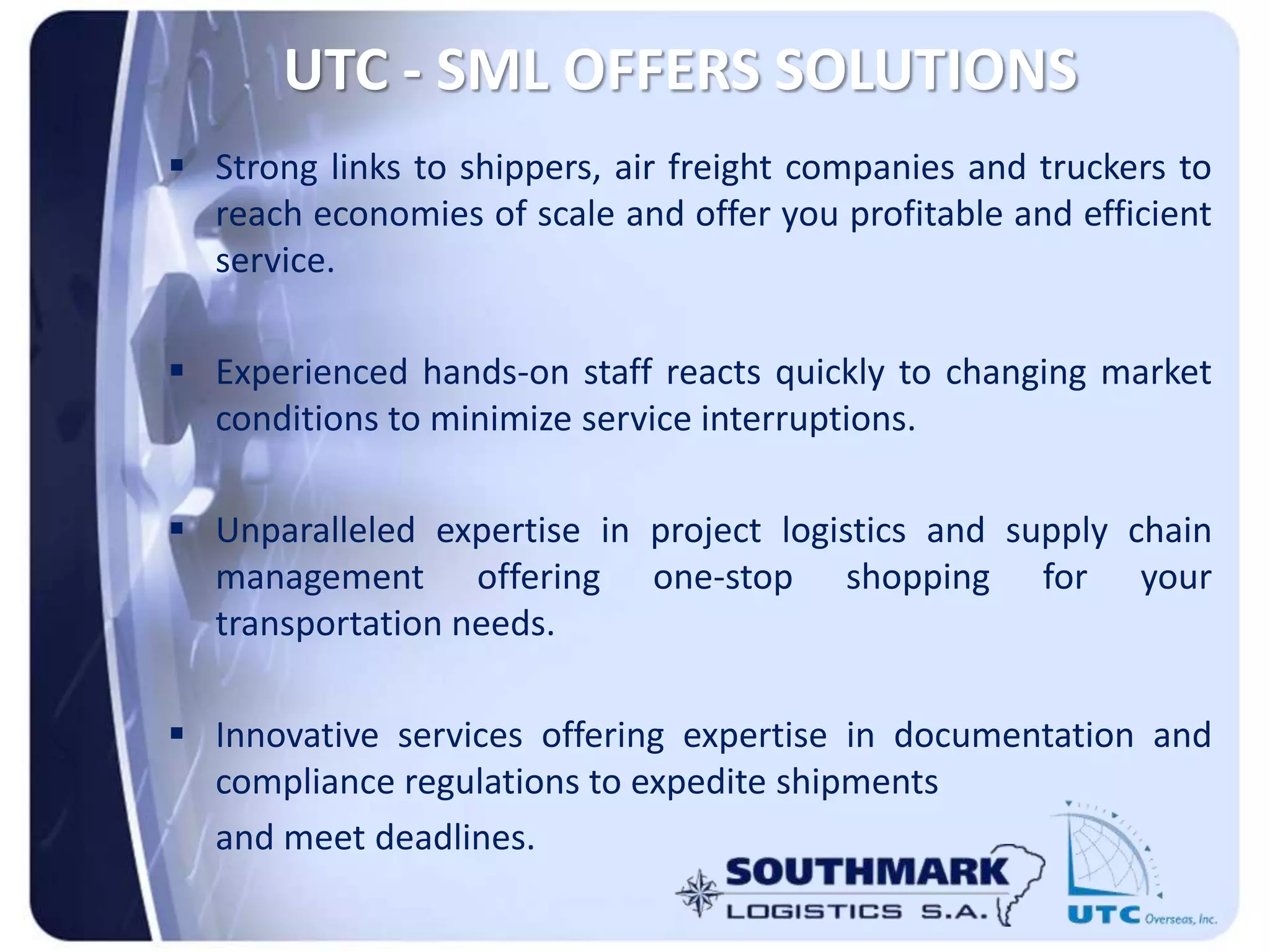 UTC - SML OFFERS SOLUTIONS
 Strong links to shippers, air freight companies and truckers to
reach economies of scale and offer you profitable and efficient
service.
 Experienced hands-on staff reacts quickly to changing market
conditions to minimize service interruptions.
 Unparalleled expertise in project logistics and supply chain
management offering one-stop shopping for your
transportation needs.
 Innovative services offering expertise in documentation and
compliance regulations to expedite shipments
and meet deadlines.
 