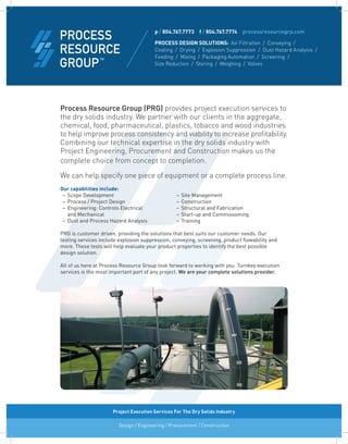 Process Resource Group (PRG) provides project execution services to
the dry solids industry. We partner with our clients in the aggregate,
chemical, food, pharmaceutical, plastics, tobacco and wood industries
to help improve process consistency and viability to increase profitability.
Combining our technical expertise in the dry solids industry with
Project Engineering, Procurement and Construction makes us the
complete choice from concept to completion.
We can help specify one piece of equipment or a complete process line.
Our capabilities include:
	 –	Scope Development 	 –	Site Management
	 –	Process / Project Design 	 –	Construction
	 –	Engineering: Controls Electrical	 –	Structural and Fabrication	
	 	 and Mechanical	 –	Start-up and Commissioning 	
	 –	Dust and Process Hazard Analysis 	 –	Training	
	 	 	
PRG is customer driven, providing the solutions that best suits our customer needs. Our	
testing services include explosion suppression, conveying, screening, product flowability and
more. These tests will help evaluate your product properties to identify the best possible	
design solution.
All of us here at Process Resource Group look forward to working with you. Turnkey execution
services is the most important part of any project. We are your complete solutions provider.
p / 804.767.7773  f / 804.767.7774  processresourcegrp.com
PROCESS DESIGN SOLUTIONS: Air Filtration  /  Conveying  / 
Cooling  /  Drying  /  Explosion Suppression  /  Dust Hazard Analysis  /
Feeding  /  Mixing  /  Packaging Automation  /  Screening  / 
Size Reduction  /  Storing  /  Weighing  /  Valves
Design / Engineering / Procurement / Construction
Project Execution Services For The Dry Solids Industry
 