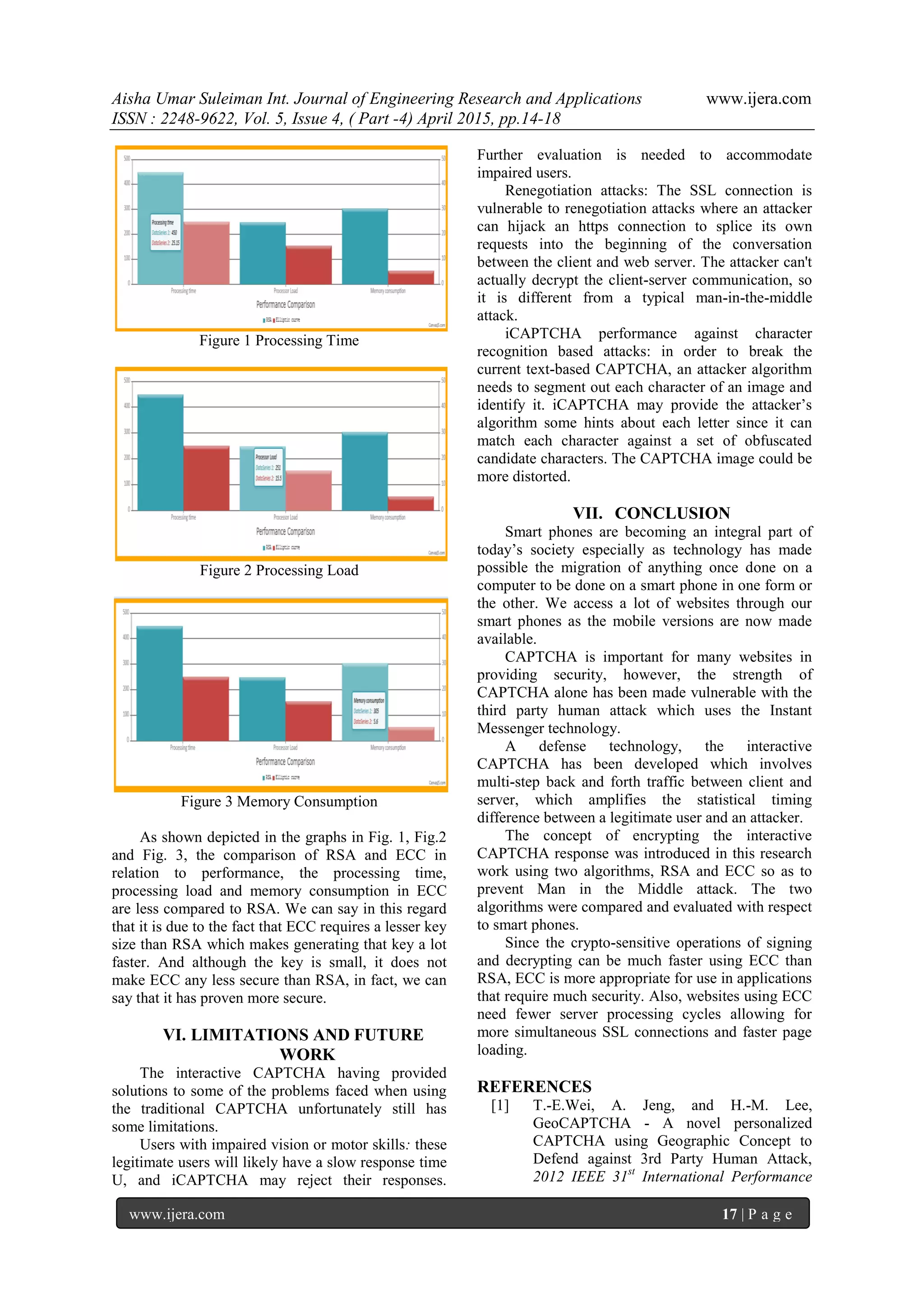 Aisha Umar Suleiman Int. Journal of Engineering Research and Applications www.ijera.com
ISSN : 2248-9622, Vol. 5, Issue 4, ( Part -4) April 2015, pp.14-18
www.ijera.com 17 | P a g e
Figure 1 Processing Time
Figure 2 Processing Load
Figure 3 Memory Consumption
As shown depicted in the graphs in Fig. 1, Fig.2
and Fig. 3, the comparison of RSA and ECC in
relation to performance, the processing time,
processing load and memory consumption in ECC
are less compared to RSA. We can say in this regard
that it is due to the fact that ECC requires a lesser key
size than RSA which makes generating that key a lot
faster. And although the key is small, it does not
make ECC any less secure than RSA, in fact, we can
say that it has proven more secure.
VI. LIMITATIONS AND FUTURE
WORK
The interactive CAPTCHA having provided
solutions to some of the problems faced when using
the traditional CAPTCHA unfortunately still has
some limitations.
Users with impaired vision or motor skills: these
legitimate users will likely have a slow response time
U, and iCAPTCHA may reject their responses.
Further evaluation is needed to accommodate
impaired users.
Renegotiation attacks: The SSL connection is
vulnerable to renegotiation attacks where an attacker
can hijack an https connection to splice its own
requests into the beginning of the conversation
between the client and web server. The attacker can't
actually decrypt the client-server communication, so
it is different from a typical man-in-the-middle
attack.
iCAPTCHA performance against character
recognition based attacks: in order to break the
current text-based CAPTCHA, an attacker algorithm
needs to segment out each character of an image and
identify it. iCAPTCHA may provide the attacker’s
algorithm some hints about each letter since it can
match each character against a set of obfuscated
candidate characters. The CAPTCHA image could be
more distorted.
VII. CONCLUSION
Smart phones are becoming an integral part of
today’s society especially as technology has made
possible the migration of anything once done on a
computer to be done on a smart phone in one form or
the other. We access a lot of websites through our
smart phones as the mobile versions are now made
available.
CAPTCHA is important for many websites in
providing security, however, the strength of
CAPTCHA alone has been made vulnerable with the
third party human attack which uses the Instant
Messenger technology.
A defense technology, the interactive
CAPTCHA has been developed which involves
multi-step back and forth traffic between client and
server, which amplifies the statistical timing
difference between a legitimate user and an attacker.
The concept of encrypting the interactive
CAPTCHA response was introduced in this research
work using two algorithms, RSA and ECC so as to
prevent Man in the Middle attack. The two
algorithms were compared and evaluated with respect
to smart phones.
Since the crypto-sensitive operations of signing
and decrypting can be much faster using ECC than
RSA, ECC is more appropriate for use in applications
that require much security. Also, websites using ECC
need fewer server processing cycles allowing for
more simultaneous SSL connections and faster page
loading.
REFERENCES
[1] T.-E.Wei, A. Jeng, and H.-M. Lee,
GeoCAPTCHA - A novel personalized
CAPTCHA using Geographic Concept to
Defend against 3rd Party Human Attack,
2012 IEEE 31st
International Performance
 