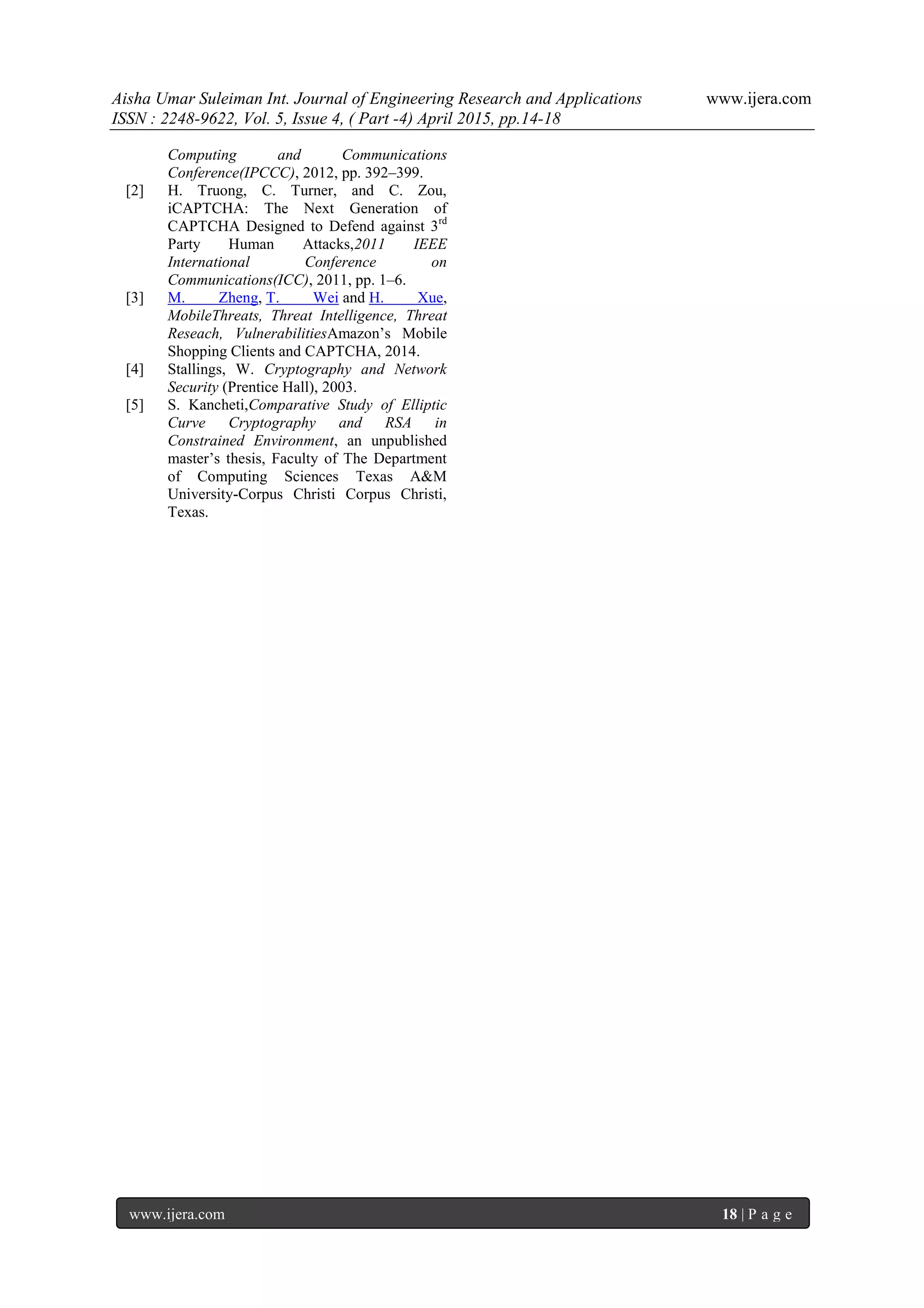 Aisha Umar Suleiman Int. Journal of Engineering Research and Applications www.ijera.com
ISSN : 2248-9622, Vol. 5, Issue 4, ( Part -4) April 2015, pp.14-18
www.ijera.com 18 | P a g e
Computing and Communications
Conference(IPCCC), 2012, pp. 392–399.
[2] H. Truong, C. Turner, and C. Zou,
iCAPTCHA: The Next Generation of
CAPTCHA Designed to Defend against 3rd
Party Human Attacks,2011 IEEE
International Conference on
Communications(ICC), 2011, pp. 1–6.
[3] M. Zheng, T. Wei and H. Xue,
MobileThreats, Threat Intelligence, Threat
Reseach, VulnerabilitiesAmazon’s Mobile
Shopping Clients and CAPTCHA, 2014.
[4] Stallings, W. Cryptography and Network
Security (Prentice Hall), 2003.
[5] S. Kancheti,Comparative Study of Elliptic
Curve Cryptography and RSA in
Constrained Environment, an unpublished
master’s thesis, Faculty of The Department
of Computing Sciences Texas A&M
University-Corpus Christi Corpus Christi,
Texas.
 
