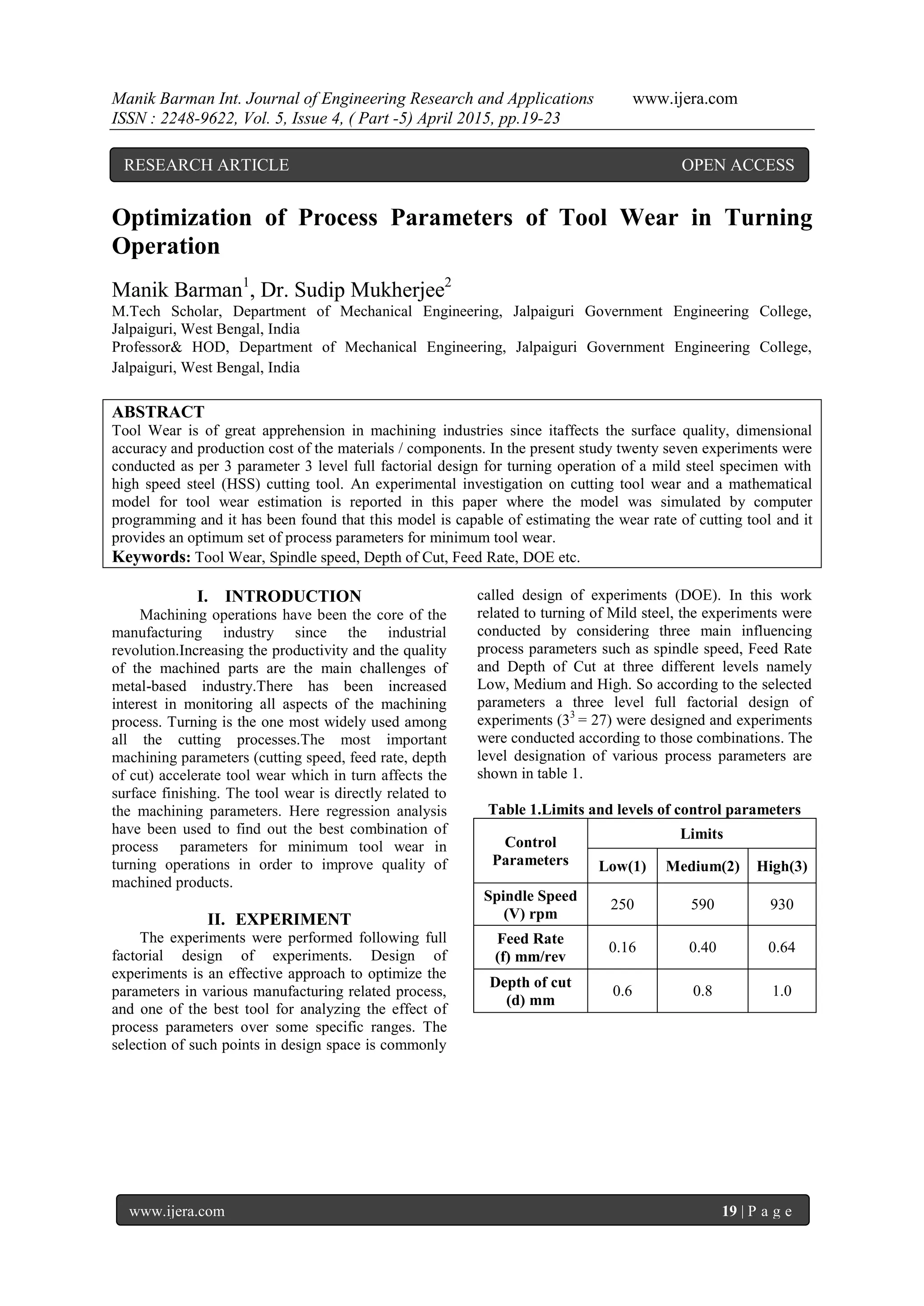 Manik Barman Int. Journal of Engineering Research and Applications www.ijera.com
ISSN : 2248-9622, Vol. 5, Issue 4, ( Part -5) April 2015, pp.19-23
www.ijera.com 19 | P a g e
Optimization of Process Parameters of Tool Wear in Turning
Operation
Manik Barman1
, Dr. Sudip Mukherjee2
M.Tech Scholar, Department of Mechanical Engineering, Jalpaiguri Government Engineering College,
Jalpaiguri, West Bengal, India
Professor& HOD, Department of Mechanical Engineering, Jalpaiguri Government Engineering College,
Jalpaiguri, West Bengal, India
ABSTRACT
Tool Wear is of great apprehension in machining industries since itaffects the surface quality, dimensional
accuracy and production cost of the materials / components. In the present study twenty seven experiments were
conducted as per 3 parameter 3 level full factorial design for turning operation of a mild steel specimen with
high speed steel (HSS) cutting tool. An experimental investigation on cutting tool wear and a mathematical
model for tool wear estimation is reported in this paper where the model was simulated by computer
programming and it has been found that this model is capable of estimating the wear rate of cutting tool and it
provides an optimum set of process parameters for minimum tool wear.
Keywords: Tool Wear, Spindle speed, Depth of Cut, Feed Rate, DOE etc.
I. INTRODUCTION
Machining operations have been the core of the
manufacturing industry since the industrial
revolution.Increasing the productivity and the quality
of the machined parts are the main challenges of
metal-based industry.There has been increased
interest in monitoring all aspects of the machining
process. Turning is the one most widely used among
all the cutting processes.The most important
machining parameters (cutting speed, feed rate, depth
of cut) accelerate tool wear which in turn affects the
surface finishing. The tool wear is directly related to
the machining parameters. Here regression analysis
have been used to find out the best combination of
process parameters for minimum tool wear in
turning operations in order to improve quality of
machined products.
II. EXPERIMENT
The experiments were performed following full
factorial design of experiments. Design of
experiments is an effective approach to optimize the
parameters in various manufacturing related process,
and one of the best tool for analyzing the effect of
process parameters over some specific ranges. The
selection of such points in design space is commonly
called design of experiments (DOE). In this work
related to turning of Mild steel, the experiments were
conducted by considering three main influencing
process parameters such as spindle speed, Feed Rate
and Depth of Cut at three different levels namely
Low, Medium and High. So according to the selected
parameters a three level full factorial design of
experiments (33
= 27) were designed and experiments
were conducted according to those combinations. The
level designation of various process parameters are
shown in table 1.
Table 1.Limits and levels of control parameters
Control
Parameters
Limits
Low(1) Medium(2) High(3)
Spindle Speed
(V) rpm
250 590 930
Feed Rate
(f) mm/rev
0.16 0.40 0.64
Depth of cut
(d) mm
0.6 0.8 1.0
RESEARCH ARTICLE OPEN ACCESS
 