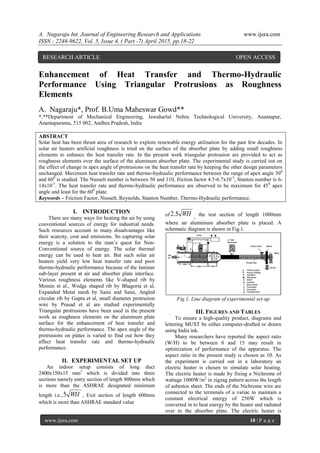A. Nagaraju Int. Journal of Engineering Research and Applications www.ijera.com
ISSN : 2248-9622, Vol. 5, Issue 4, ( Part -7) April 2015, pp.18-22
www.ijera.com 18 | P a g e
Enhancement of Heat Transfer and Thermo-Hydraulic
Performance Using Triangular Protrusions as Roughness
Elements
A. Nagaraju*, Prof. B.Uma Maheswar Gowd**
*,**Department of Mechanical Engineering, Jawaharlal Nehru Technological University, Anantapur,
Anantapuramu, 515 002, Andhra Pradesh, India
ABSTRACT
Solar heat has been thrust area of research to explore renewable energy utilisation for the past few decades. In
solar air heaters artificial roughness is tried on the surface of the absorber plate by adding small roughness
elements to enhance the heat transfer rate. In the present work triangular protrusion are provided to act as
roughness elements over the surface of the aluminum absorber plate. The experimental study is carried out on
the effect of change in apex angle of protrusions on the heat transfer rate by keeping the other design parameters
unchanged. Maximum heat transfer rate and thermo-hydraulic performance between the range of apex angle 300
and 600
is studied. The Nusselt number is between 50 and 110, friction factor 4.5-6.7x10-3
, Stanton number is 6-
14x10-3
. The heat transfer rate and thermo-hydraulic performance are observed to be maximum for 450
apex
angle and least for the 600
plate.
Keywords – Friction Factor, Nusselt, Reynolds, Stanton Number, Thermo-Hydraulic performance.
I. INTRODUCTION
There are many ways for heating the air by using
conventional sources of energy for industrial needs.
Such resources account in many disadvantages like
their scarcity, cost and emissions. So capturing solar
energy is a solution to the man’s quest for Non-
Conventional source of energy. The solar thermal
energy can be used to heat air. But such solar air
heaters yield very low heat transfer rate and poor
thermo-hydraulic performance because of the laminar
sub-layer present at air and absorber plate interface.
Various roughness elements like V-shaped rib by
Momin et al., Wedge shaped rib by Bhagoria et al,
Expanded Metal mesh by Saini and Saini, Angled
circular rib by Gupta et al, small diameter protrusion
wire by Prasad et al are studied experimentally
Triangular protrusions have been used in the present
work as roughness elements on the aluminum plate
surface for the enhancement of heat transfer and
thermo-hydraulic performance. The apex angle of the
protrusions on plates is varied to find out how they
affect heat transfer rate and thermo-hydraulic
performance.
II. EXPERIMENTAL SET UP
An indoor setup consists of long duct
2400x150x15 mm3
which is divided into three
sections namely entry section of length 800mm which
is more than the ASHRAE designated minimum
length i.e., WH5 , Exit section of length 600mm
which is more than ASHRAE standard value
of WH5.2 , the test section of length 1000mm
where an aluminium absorber plate is placed. A
schematic diagram is shown in Fig.1.
Fig 1. Line diagram of experimental set-up
III. FIGURES AND TABLES
To ensure a high-quality product, diagrams and
lettering MUST be either computer-drafted or drawn
using India ink.
Many researchers have reported the aspect ratio
(W/H) to be between 8 and 15 may result in
optimization of performance of the apparatus. The
aspect ratio in the present study is chosen as 10. As
the experiment is carried out in a laboratory an
electric heater is chosen to simulate solar heating.
The electric heater is made by fixing a Nichrome of
wattage 1000W/m2
in zigzag pattern across the length
of asbestos sheet. The ends of the Nichrome wire are
connected to the terminals of a variac to maintain a
constant electrical energy of 250W which is
converted in to heat energy by the heater and radiated
over to the absorber plate. The electric heater is
RESEARCH ARTICLE OPEN ACCESS
 