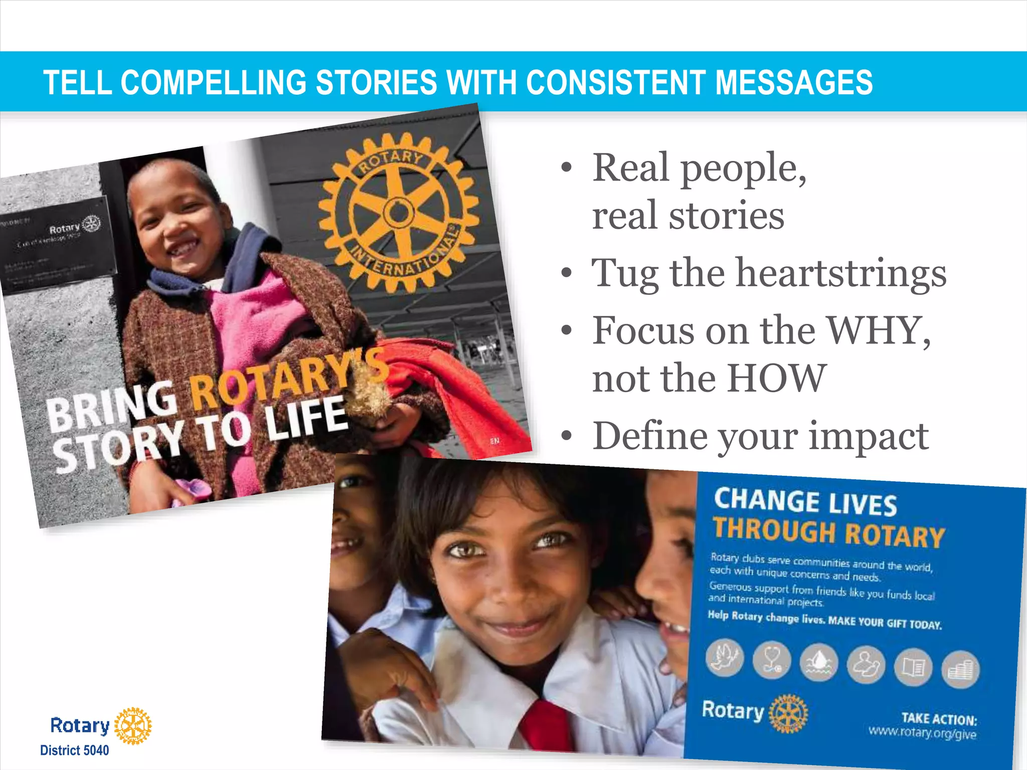 TELL COMPELLING STORIES WITH CONSISTENT MESSAGES
• Real people,
real stories
• Tug the heartstrings
• Focus on the WHY,
not the HOW
• Define your impact
District 5040
 