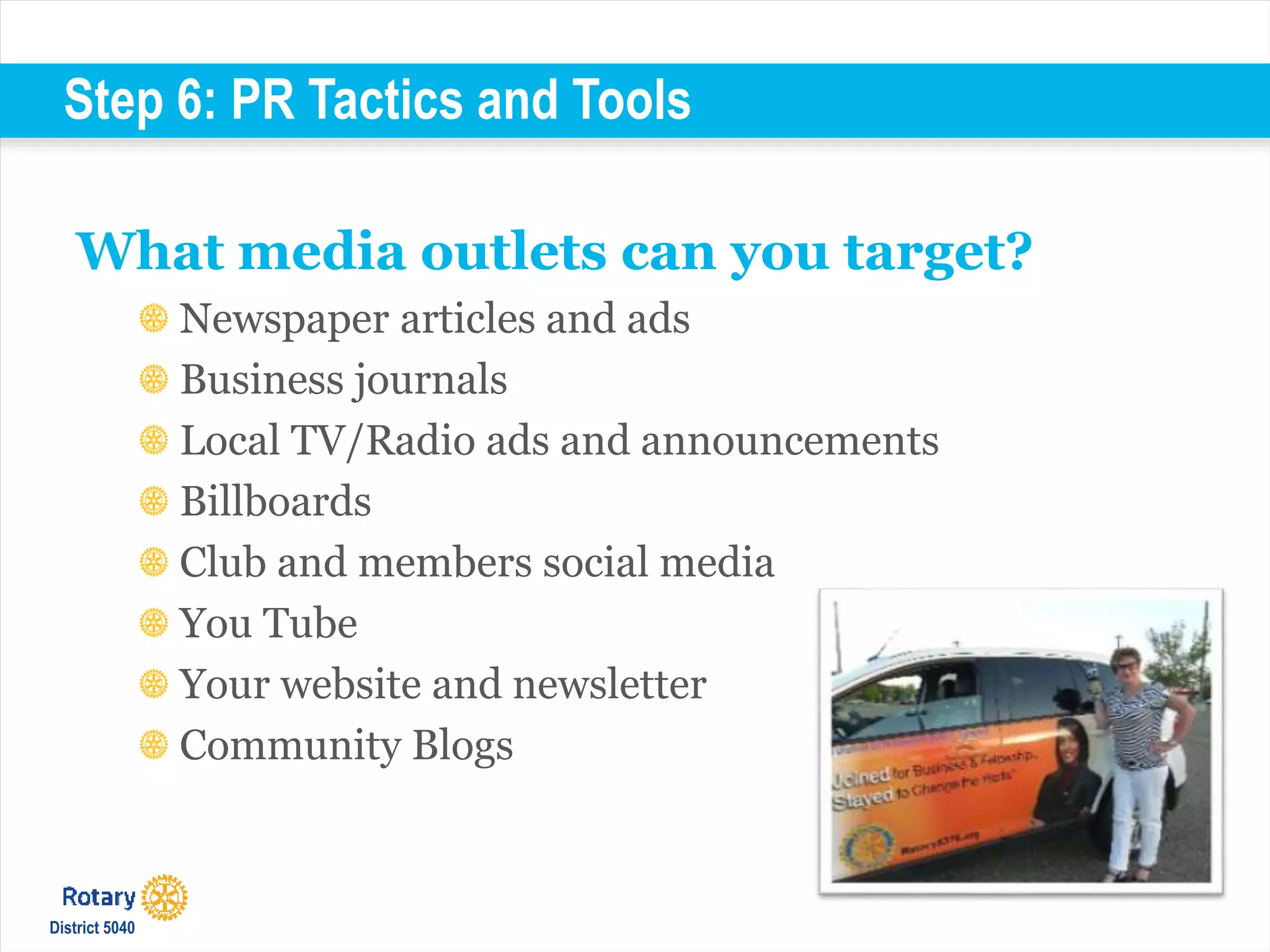 Step 6: PR Tactics and Tools
What media outlets can you target?
Newspaper articles and ads
Business journals
Local TV/Radio ads and announcements
Billboards
Club and members social media
You Tube
Your website and newsletter
Community Blogs
District 5040
 