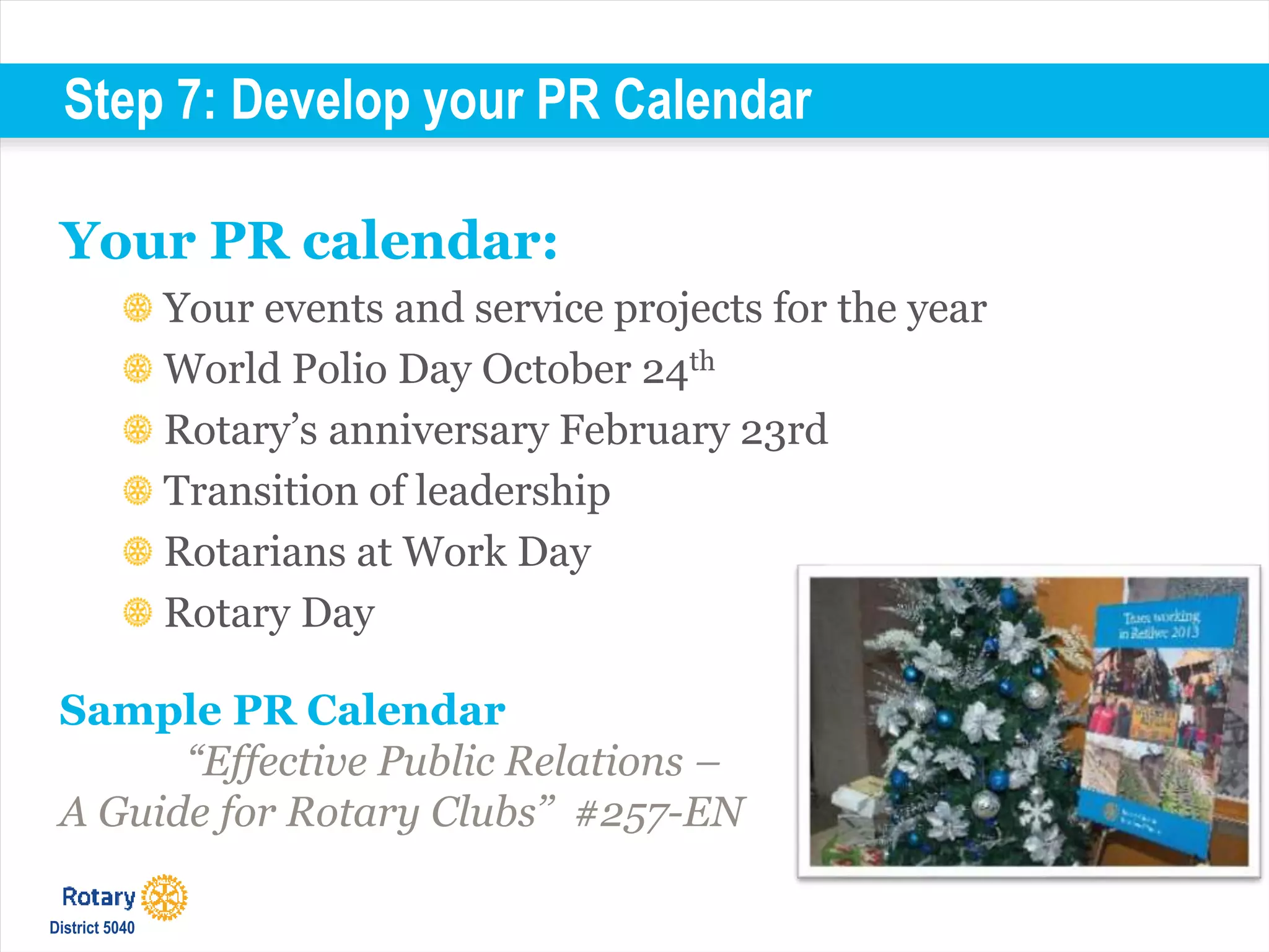 Step 7: Develop your PR Calendar
Your PR calendar:
Your events and service projects for the year
World Polio Day October 24th
Rotary’s anniversary February 23rd
Transition of leadership
Rotarians at Work Day
Rotary Day
Sample PR Calendar
“Effective Public Relations –
A Guide for Rotary Clubs’’ #257-EN
District 5040
 