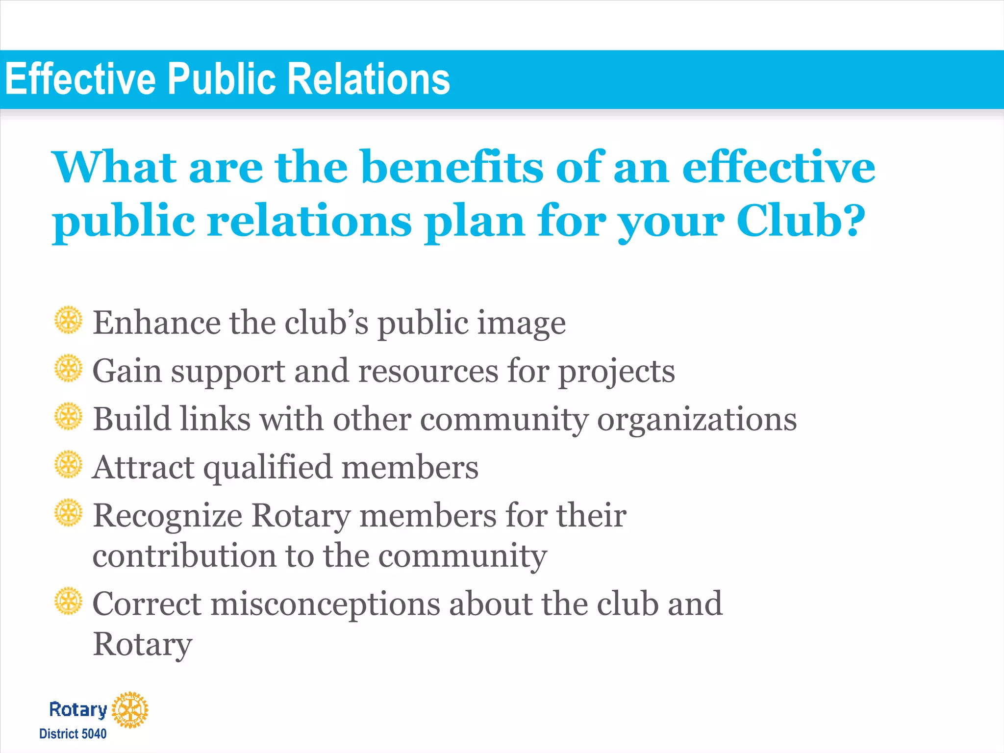 Effective Public Relations
Enhance the club’s public image
Gain support and resources for projects
Build links with other community organizations
Attract qualified members
Recognize Rotary members for their
contribution to the community
Correct misconceptions about the club and
Rotary
What are the benefits of an effective
public relations plan for your Club?
District 5040
 