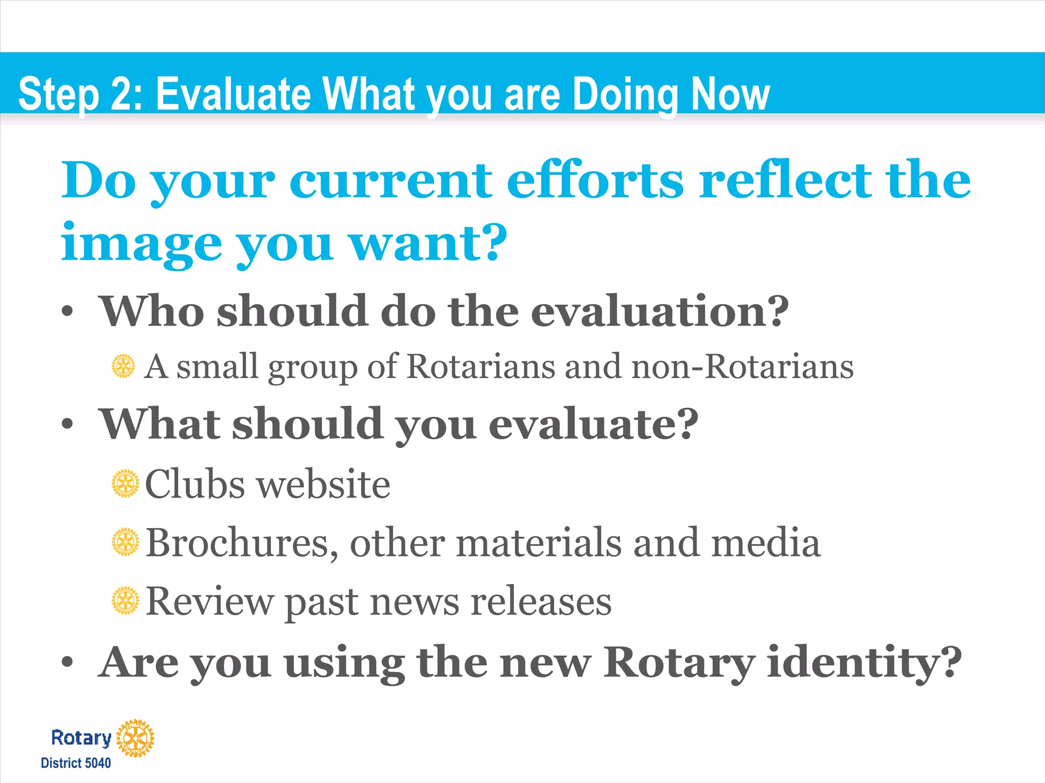 Step 2: Evaluate What you are Doing Now
• Who should do the evaluation?
A small group of Rotarians and non-Rotarians
• What should you evaluate?
Clubs website
Brochures, other materials and media
Review past news releases
• Are you using the new Rotary identity?
Do your current efforts reflect the
image you want?
District 5040
 