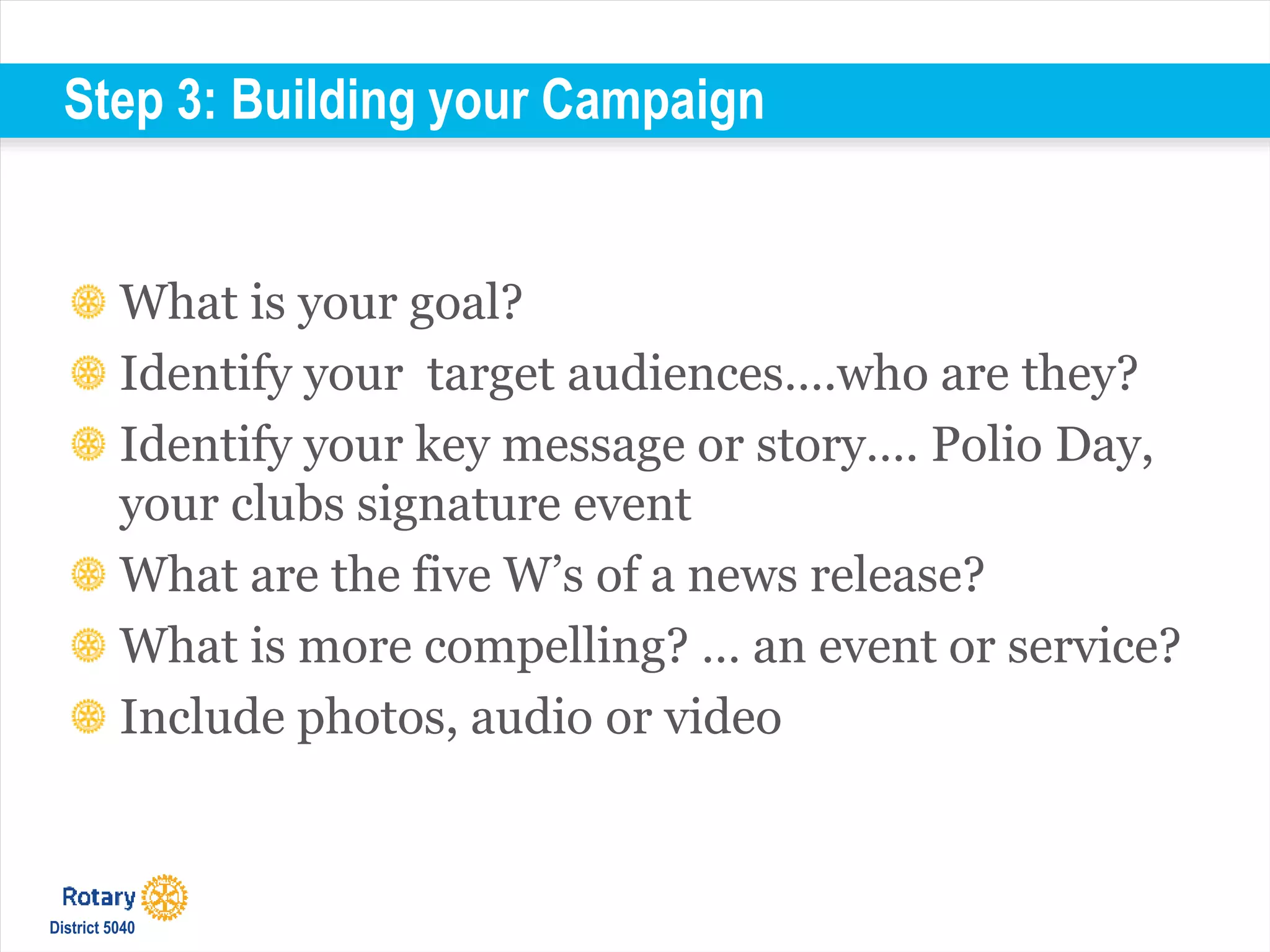 Step 3: Building your Campaign
What is your goal?
Identify your target audiences….who are they?
Identify your key message or story…. Polio Day,
your clubs signature event
What are the five W’s of a news release?
What is more compelling? … an event or service?
Include photos, audio or video
District 5040
 