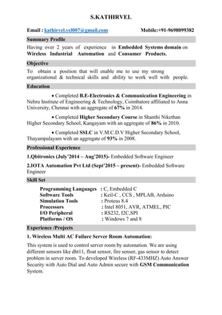 S.KATHIRVEL
Email : kathirvel.vel007@gmail.com Mobile:+91-9698099382
Summary Profile
Having over 2 years of experience in Embedded Systems domain on
Wireless Industrial Automation and Consumer Products.
Objective
To obtain a position that will enable me to use my strong
organizational & technical skills and ability to work well with people.
Education
Completed B.E-Electronics & Communication Engineering in
Nehru Institute of Engineering & Technology, Coimbatore affiliated to Anna
University, Chennai with an aggregate of 67% in 2014.
Completed Higher Secondary Course in Shanthi Nikethan
Higher Secondary School, Kangayam with an aggregate of 86% in 2010.
Completed SSLC in V.M.C.D.V Higher Secondary School,
Thayampalayam with an aggregate of 93% in 2008.
Professional Experience
1.Qbitronics (July’2014 – Aug’2015)- Embedded Software Engineer
2.IOTA Automation Pvt Ltd (Sept’2015 – present)- Embedded Software
Engineer
Skill Set
Programming Languages : C, Embedded C
Software Tools : Keil-C , CCS , MPLAB, Arduino
Simulation Tools : Proteus 8.4
Processors : Intel 8051, AVR, ATMEL, PIC
I/O Peripheral : RS232, I2C,SPI
Platforms / OS : Windows 7 and 8
Experience /Projects
1. Wireless Multi AC Failure Server Room Automation:
This system is used to control server room by automation. We are using
different sensors like dht11, float sensor, fire sensor, gas sensor to detect
problem in server room. To developed Wireless (RF-433MHZ) Auto Answer
Security with Auto Dial and Auto Admin secure with GSM Communication
System.
 
