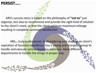 ARS’s success story is based on the philosophy of “not to” just
organize, but also to recommend and provide the right kind of solution
to the client’s need, so that the client achieves maximum mileage
resulting in complete customer satisfaction.
ARS… truly professional, in shouldering and shaping on client’s
aspiration of business excellence, has a young and energetic group to
handle and execute various business exercises. Have different
departments to handle the things in proper way.
PERSIST…..
 