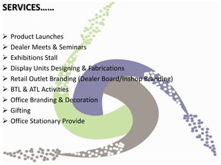  Product Launches
 Dealer Meets & Seminars
 Exhibitions Stall
 Display Units Designing & Fabrications
 Retail Outlet Branding (Dealer Board/Inshop Branding)
 BTL & ATL Activities
 Office Branding & Decoration
 Gifting
 Office Stationary Provide
SERVICES……
 