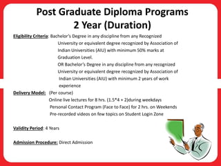 Post Graduate Diploma Programs
2 Year (Duration)
Eligibility Criteria: Bachelor’s Degree in any discipline from any Recognized
University or equivalent degree recognized by Association of
Indian Universities (AIU) with minimum 50% marks at
Graduation Level.
OR Bachelor’s Degree in any discipline from any recognized
University or equivalent degree recognized by Association of
Indian Universities (AIU) with minimum 2 years of work
experience
Delivery Model: (Per course)
Online live lectures for 8 hrs. (1.5*4 + 2)during weekdays
Personal Contact Program (Face to Face) for 2 hrs. on Weekends
Pre-recorded videos on few topics on Student Login Zone
Validity Period: 4 Years
Admission Procedure: Direct Admission
 