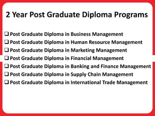 2 Year Post Graduate Diploma Programs
Post Graduate Diploma in Business Management
Post Graduate Diploma in Human Resource Management
Post Graduate Diploma in Marketing Management
Post Graduate Diploma in Financial Management
Post Graduate Diploma in Banking and Finance Management
Post Graduate Diploma in Supply Chain Management
Post Graduate Diploma in International Trade Management
 