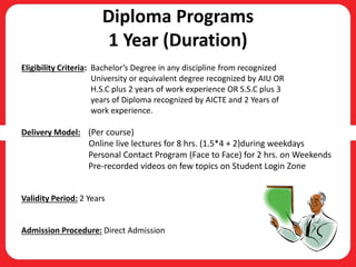 Diploma Programs
1 Year (Duration)
Eligibility Criteria: Bachelor’s Degree in any discipline from recognized
University or equivalent degree recognized by AIU OR
H.S.C plus 2 years of work experience OR S.S.C plus 3
years of Diploma recognized by AICTE and 2 Years of
work experience.
Delivery Model: (Per course)
Online live lectures for 8 hrs. (1.5*4 + 2)during weekdays
Personal Contact Program (Face to Face) for 2 hrs. on Weekends
Pre-recorded videos on few topics on Student Login Zone
Validity Period: 2 Years
Admission Procedure: Direct Admission
 