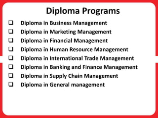 Diploma Programs
 Diploma in Business Management
 Diploma in Marketing Management
 Diploma in Financial Management
 Diploma in Human Resource Management
 Diploma in International Trade Management
 Diploma in Banking and Finance Management
 Diploma in Supply Chain Management
 Diploma in General management
 