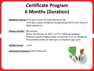 Certificate Program
6 Months (Duration)
Eligibility Criteria: H.S.C plus 2 years of work experience OR
S.S.C plus 3 years of Diploma recognized by AICTE and 2 Years of
Work experience.
Delivery Model: (Per course)
Online live lectures for 8 hrs. (1.5*4 + 2)during weekdays
Personal Contact Program (Face to Face) for 2 hrs. on Weekends
Pre-recorded videos on few topics on Student Login Zone
Validity Period: 1 year
Admission Procedure: Direct Admission
 