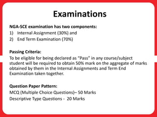 Examinations
NGA-SCE examination has two components:
1) Internal Assignment (30%) and
2) End Term Examination (70%)
Passing Criteria:
To be eligible for being declared as “Pass” in any course/subject
student will be required to obtain 50% mark on the aggregate of marks
obtained by them in the Internal Assignments and Term End
Examination taken together.
Question Paper Pattern:
MCQ (Multiple Choice Questions)– 50 Marks
Descriptive Type Questions - 20 Marks
 