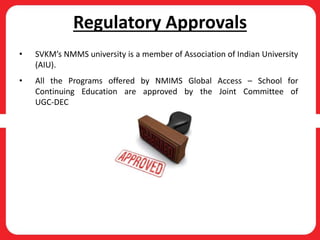 Regulatory Approvals
• SVKM’s NMMS university is a member of Association of Indian University
(AIU).
• All the Programs offered by NMIMS Global Access – School for
Continuing Education are approved by the Joint Committee of
UGC-DEC
 