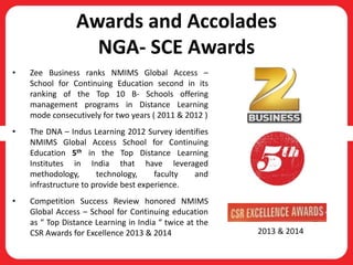 Awards and Accolades
NGA- SCE Awards
• Zee Business ranks NMIMS Global Access –
School for Continuing Education second in its
ranking of the Top 10 B- Schools offering
management programs in Distance Learning
mode consecutively for two years ( 2011 & 2012 )
• The DNA – Indus Learning 2012 Survey identifies
NMIMS Global Access School for Continuing
Education 5th in the Top Distance Learning
Institutes in India that have leveraged
methodology, technology, faculty and
infrastructure to provide best experience.
• Competition Success Review honored NMIMS
Global Access – School for Continuing education
as “ Top Distance Learning in India “ twice at the
CSR Awards for Excellence 2013 & 2014 2013 & 2014
 