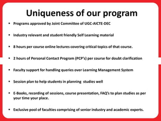 Uniqueness of our program
 Programs approved by Joint Committee of UGC-AICTE-DEC
 Industry relevant and student friendly Self Learning material
 8 hours per course online lectures covering critical topics of that course.
 2 hours of Personal Contact Program (PCP’s) per course for doubt clarification
 Faculty support for handling queries over Learning Management System
 Session plan to help students in planning studies well
 E-Books, recording of sessions, course presentation, FAQ’s to plan studies as per
your time your place.
 Exclusive pool of faculties comprising of senior industry and academic experts.
 