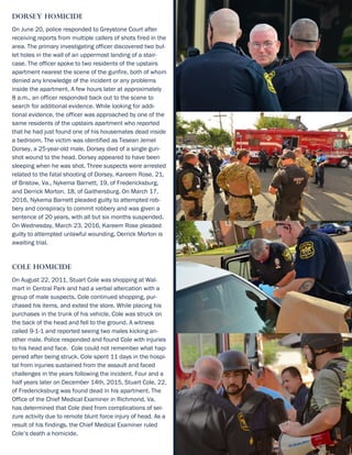Dorsey Homicide
On June 20, police responded to Greystone Court after
receiving reports from multiple callers of shots fired in the
area. The primary investigating officer discovered two bul-
let holes in the wall of an uppermost landing of a stair-
case. The officer spoke to two residents of the upstairs
apartment nearest the scene of the gunfire, both of whom
denied any knowledge of the incident or any problems
inside the apartment. A few hours later at approximately
8 a.m., an officer responded back out to the scene to
search for additional evidence. While looking for addi-
tional evidence, the officer was approached by one of the
same residents of the upstairs apartment who reported
that he had just found one of his housemates dead inside
a bedroom. The victim was identified as Tesean Jemel
Dorsey, a 25-year-old male. Dorsey died of a single gun-
shot wound to the head. Dorsey appeared to have been
sleeping when he was shot. Three suspects were arrested
related to the fatal shooting of Dorsey. Kareem Rose, 21,
of Bristow, Va., Nykema Barnett, 19, of Fredericksburg,
and Derrick Morton, 18, of Gaithersburg. On March 17,
2016, Nykema Barnett pleaded guilty to attempted rob-
bery and conspiracy to commit robbery and was given a
sentence of 20 years, with all but six months suspended.
On Wednesday, March 23, 2016, Kareem Rose pleaded
guilty to attempted unlawful wounding. Derrick Morton is
awaiting trial.
Cole Homicide
On August 22, 2011, Stuart Cole was shopping at Wal-
mart in Central Park and had a verbal altercation with a
group of male suspects. Cole continued shopping, pur-
chased his items, and exited the store. While placing his
purchases in the trunk of his vehicle, Cole was struck on
the back of the head and fell to the ground. A witness
called 9-1-1 and reported seeing two males kicking an-
other male. Police responded and found Cole with injuries
to his head and face. Cole could not remember what hap-
pened after being struck. Cole spent 11 days in the hospi-
tal from injuries sustained from the assault and faced
challenges in the years following the incident. Four and a
half years later on December 14th, 2015, Stuart Cole, 22,
of Fredericksburg was found dead in his apartment. The
Office of the Chief Medical Examiner in Richmond, Va.
has determined that Cole died from complications of sei-
zure activity due to remote blunt force injury of head. As a
result of his findings, the Chief Medical Examiner ruled
Cole’s death a homicide.
 