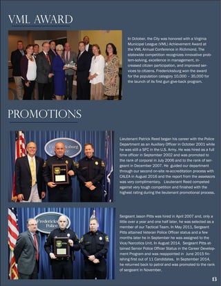 13
In October, the City was honored with a Virginia
Municipal League (VML) Achievement Award at
the VML Annual Conference in Richmond. The
statewide competition recognizes innovative prob-
lem-solving, excellence in management, in-
creased citizen participation, and improved ser-
vices to citizens. Fredericksburg won the award
for the population category 10,000 – 35,000 for
the launch of its first gun give-back program.
VML Award
PROMOTIONS
Lieutenant Patrick Reed began his career with the Police
Department as an Auxiliary Officer in October 2001 while
he was still a SFC in the U.S. Army. He was hired as a full
time officer in September 2002 and was promoted to
the rank of corporal in July 2006 and to the rank of ser-
geant in December 2007. He guided our department
through our second on-site re-accreditation process with
CALEA in August 2016 and the report from the assessors
was very complimentary. Lieutenant Reed competed
against very tough competition and finished with the
highest rating during the lieutenant promotional process.
Sergeant Jason Pitts was hired in April 2007 and, only a
little over a year and one half later, he was selected as a
member of our Tactical Team. In May 2011, Sergeant
Pitts attained Veteran Police Officer status and a few
months later he in September he was assigned to the
Vice/Narcotics Unit. In August 2014, Sergeant Pitts at-
tained Senior Police Officer Status in the Career Develop-
ment Program and was reappointed in June 2015 fin-
ishing first out of 11 Candidates. In September 2014,
he returned back to patrol and was promoted to the rank
of sergeant in November.
 