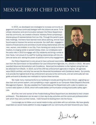 message FROM CHIEF DAVID NYE
In 2015, we developed new strategies to increase community en-
gagement and have continued dialogue with the citizens we serve. To fa-
cilitate interaction and communication between the Police Department
and the community, we created a Citizens’ Advisory Panel comprising a
diverse group of representatives from our City. Through the panel’s quar-
terly meetings, members have learned more about policing, and we have
found ways to improve the service we provide. Our staff also engaged in
dozens of local events and activities to build strong relationships with the
men, women, and children in our City. From handing out candy to trick-or-
treaters, to singing carols to spread holiday cheer, our employees went
the extra mile in 2015 to engage with City residents and bring a smile to
their faces. I am proud of my staff for building relationships with the citi-
zens we serve and seeing the power of positive community engagement.
Our Police Department is very proud to have achieved reaccredita-
tion from the Commission on Accreditation for Law Enforcement Agencies, Inc. (CALEA) in 2015. We were
awarded Advanced Accreditation with Excellence. Advanced Accreditation is the highest rating that can
be obtained from CALEA. In 2015, out of the 244 law enforcement agencies in Virginia, 24 agencies
were CALEA certified, and only five earned the Advanced Accreditation with Excellence Award. Our priority
is to provide the highest level of law enforcement services to the community, and we continually set new
goals and work to develop new methods to improve these services
We made many improvements to our building to include painting the entire interior, upgrading our
door lock and camera system, and completing a major upgrade to our Computer Aided Dispatch/Records
Management System. We also assisted the Fredericksburg Fire Department with a plan to replace our
current radio system in 2016, which will enable better communication among local public safety agen-
cies.
All of the men and women of the Fredericksburg Police Department are dedicated to their chosen
profession. This dedication can be seen in their day-to-day activities and the continued professionalism
with which they carry out their duties. I look forward to leading them into the future.
I encourage you to follow us on social media to stay up-to-date with our activities. We have greatly
expanded our social media platform to stay engaged with our community and look forward to your input.
3
 