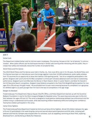 July
Verbal Judo
The Department hosted Verbal Judo for full-time sworn employees. This training focuses on the “art of delivery” in commu-
nication. When police officers use the techniques learned in Verbal Judo training while interacting with the public, they in-
crease their safety and drastically reduce the number of complaints filed.
World Police and Fire Games
The 2015 World Police and Fire Games were held in Fairfax, Va., from June 26 to July 5. For 30 years, the World Police and
Fire Games have been an international event that brings together more than 12,000 professional, public safety athletes
from 70 countries for an opportunity to show their talents in 65 sporting events. Two of our sergeants participated in the
games. Sergeant Josh Lynch and his K-9 Max competed in a three-part narcotics detection event and had an outstanding
performance. Sergeant Lynch and Max took the Bronze in Room Search, Silver in Locker Search, and Silver for Overall in
the K-9 Narcotics Search competition. Sergeant Lloyd Holland competed in the Push/Pull Weightlifting Competition for men
ages 35 to 39 and won the gold medal. His accomplishment is even more amazing because he competed in an age group
for athletes eight to 12 years younger than him due to the lack of competitors in his age range.
Badges for Baseball
Fredericksburg’s Fire Department, Rescue Squad, Sheriff’s Office, and Police Department teamed up with the Sunshine
Ballpark Foundation in July for the City’s inaugural Badges for Baseball camp. The week-long camp was open to City chil-
dren between the ages of 8 and 12. The camp is designed to build positive relationships between law enforcement and the
children living in underserved communities, while also teaching children leadership skills and building their confidence.
Twenty-five children participated in the camp.
Camp Crime Fighters
The Fredericksburg Police Department hosted its third annual Camp Crime Fighters. Almost 30 children between the ages
of 8 and 12 participated in the week-long day camp and learned about police operations and life skills, including self-
defense and first aid. Campers also enjoyed other fun activities, such as rappelling, swimming at Dixon Park, exploring
Braehead Farm, and fly-fishing at Motts Run Reservoir.
6
 