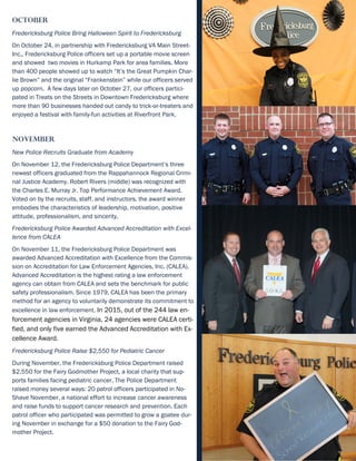October
Fredericksburg Police Bring Halloween Spirit to Fredericksburg
On October 24, in partnership with Fredericksburg VA Main Street-
Inc., Fredericksburg Police officers set up a portable movie screen
and showed two movies in Hurkamp Park for area families. More
than 400 people showed up to watch “It’s the Great Pumpkin Char-
lie Brown” and the original “Frankenstein” while our officers served
up popcorn. A few days later on October 27, our officers partici-
pated in Treats on the Streets in Downtown Fredericksburg where
more than 90 businesses handed out candy to trick-or-treaters and
enjoyed a festival with family-fun activities at Riverfront Park.
November
New Police Recruits Graduate from Academy
On November 12, the Fredericksburg Police Department’s three
newest officers graduated from the Rappahannock Regional Crimi-
nal Justice Academy. Robert Rivers (middle) was recognized with
the Charles E. Murray Jr. Top Performance Achievement Award.
Voted on by the recruits, staff, and instructors, the award winner
embodies the characteristics of leadership, motivation, positive
attitude, professionalism, and sincerity.
Fredericksburg Police Awarded Advanced Accreditation with Excel-
lence from CALEA
On November 11, the Fredericksburg Police Department was
awarded Advanced Accreditation with Excellence from the Commis-
sion on Accreditation for Law Enforcement Agencies, Inc. (CALEA).
Advanced Accreditation is the highest rating a law enforcement
agency can obtain from CALEA and sets the benchmark for public
safety professionalism. Since 1979, CALEA has been the primary
method for an agency to voluntarily demonstrate its commitment to
excellence in law enforcement. In 2015, out of the 244 law en-
forcement agencies in Virginia, 24 agencies were CALEA certi-
fied, and only five earned the Advanced Accreditation with Ex-
cellence Award.
Fredericksburg Police Raise $2,550 for Pediatric Cancer
During November, the Fredericksburg Police Department raised
$2,550 for the Fairy Godmother Project, a local charity that sup-
ports families facing pediatric cancer. The Police Department
raised money several ways: 20 patrol officers participated in No-
Shave November, a national effort to increase cancer awareness
and raise funds to support cancer research and prevention. Each
patrol officer who participated was permitted to grow a goatee dur-
ing November in exchange for a $50 donation to the Fairy God-
mother Project.
 