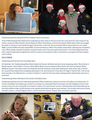 Fredericksburg Police Raise $2,550 for Pediatric Cancer Continued...
Three Fredericksburg Police Department employees put their locks on the line to see who could raise the most money for the
charity. Lieutenant Mike Presutto, School Resource Officer Paul Dooley, and Communications Officer Donna Sehl encouraged
the public to donate on their behalf throughout November. In the end, Communications Officer Donna Sehl won and raised
$680, Lieutenant Mike Presutto raised $490, and School Resource Officer Paul Dooley raised $405. Following the competition
rules, Officer Dooley shaved his head for raising the least amount but was a great sport about it. The Police Department also
sold mustache lapel pins throughout the month to anyone who wanted to make a contribution and support the Police Depart-
ment’s efforts.
December
Fredericksburg Police Get into the Holiday Spirit
On December 18, Fredericksburg Main Street hosted its first-ever old-fashioned community sing-along called, "Merry Carols in
Market Square." Patrol Officer Timmons, Patrol Officer Wood, Communications Officer David, and Communications Officer
McMahon joined in the festive event and sang their favorite Christmas carols while passing out candy canes. Also in Decem-
ber, several Police Department employees participate in the local Shop with A Cop event at Target in Central Park. This annual
event provides a fun-filled day for a number of children in need from the area while creating positive relationships with law en-
forcement.
Fredericksburg Police Hold Second Annual Gun Give-Back Event
Fredericksburg Police and the Fredericksburg Sheriff's Office hosted their second annual Gun Give-Back event December 12.
The Gun Give-Back event allows gun owners to surrender any unwanted firearms for proper and safe disposal to ensure their
firearms never end up in the hands of criminals or children. For every firearm turned in, philanthropist and Fredericksburg resi-
dent Doris Buffett made a $100 donation to be equally distributed among four local charities. The charities help women facing
domestic violence, underprivileged children, and the homeless. Overall, 34 guns were voluntarily submitted.
9
 