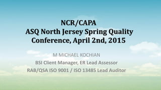 NCR/CAPA
ASQ North Jersey Spring Quality
Conference, April 2nd, 2015
M MICHAEL KOCHIAN
BSI Client Manager, ER Lead Assessor
RAB/QSA ISO 9001 / ISO 13485 Lead Auditor
 